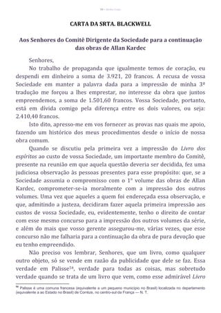 56 – Berthe Fropo
CARTA DA SRTA. BLACKWELL
Aos Senhores do Comitê Dirigente da Sociedade para a continuação
das obras de Allan Kardec
Senhores,
No trabalho de propaganda que igualmente temos de coração, eu
despendi em dinheiro a soma de 3.921, 20 francos. A recusa de vossa
Sociedade em manter a palavra dada para a impressão de minha 3ª
tradução me forçou a lhes emprestar, no interesse da obra que juntos
empreendemos, a soma de 1.501,60 francos. Vossa Sociedade, portanto,
está em dívida comigo pela diferença entre os dois valores, ou seja:
2.410,40 francos.
Isto dito, apresso-me em vos fornecer as provas nas quais me apoio,
fazendo um histórico dos meus procedimentos desde o início de nossa
obra comum.
Quando se discutiu pela primeira vez a impressão do Livro dos
espíritos ao custo de vossa Sociedade, um importante membro do Comitê,
presente na reunião em que aquela questão deveria ser decidida, fez uma
judiciosa observação às pessoas presentes para esse propósito: que, se a
Sociedade assumia o compromisso com o 1° volume das obras de Allan
Kardec, comprometer-se-ia moralmente com a impressão dos outros
volumes. Uma vez que aqueles a quem foi endereçada essa observação, e
que, admitindo a justeza, decidiram fazer aquela primeira impressão aos
custos de vossa Sociedade, eu, evidentemente, tenho o direito de contar
com esse mesmo concurso para a impressão dos outros volumes da série,
e além do mais que vosso gerente assegurou-me, várias vezes, que esse
concurso não me falharia para a continuação da obra de pura devoção que
eu tenho empreendido.
Não preciso vos lembrar, Senhores, que um livro, como qualquer
outro objeto, só se vende em razão da publicidade que dele se faz. Essa
verdade em Palisse54, verdade para todas as coisas, mas sobretudo
verdade quando se trata de um livro que vem, como esse admirável Livro
54
Palisse é uma comuna francesa (equivalente a um pequeno município no Brasil) localizada no departamento
(equivalente a ao Estado no Brasil) de Corrèze, no centro-sul da França — N. T.
 