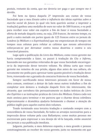 58 – Berthe Fropo
postais, restante da conta, que me deveria ser paga e que sempre me é
devido.
Foi bem na época daquela 2ª impressão aos custos de vossa
Sociedade que o meu Ensaio sobre a influência das ideias espíritas sobre a
marcha social do futuro (o qual vós bem queríeis aceitar e imprimir a
tradução) ganhou uma medalha de ouro no valor de 500 francos, e eu pedi
para receber esse valor em espécie a fim de fazer à vossa Sociedade a
oferta de metade daquela soma, ou seja, 250 francos. Ao mesmo tempo, eu
parti a outra metade em partes iguais de 125 francos entre os jornais de
Londres (o Médium e o Espiritualista) que me emprestavam de tempos em
tempos suas colunas para refutar as calúnias que nossos adversários
esforçavam-se por derramar contra nossa doutrina e contra o seu
venerável pioneiro.
Logo após a publicação do Livro dos Médiuns, como vosso gerente me
havia comprometido a fazer, eu passei à tradução do Céu e Inferno,
baseando-me nas garantias reiteradas de que vossa Sociedade encarregar-
se-ia da impressão desse terceiro volume. Na última carta que vosso
gerente me remeteu de sua prisão, alguns dias antes de sua soltura, ele
novamente me pediu para apressar tanto quanto possível a tradução desse
livro, renovando-me a garantia do concurso fraterno de vossa Sociedade.
Sempre sacrificando meus interesses pessoais em favor de nossa
obra comum, continuei a deixar de lado meus outros trabalhos a fim de
completar sem demora a tradução daquele livro tão interessante, tão
atraente, que corrobora tão persuasivamente os dados teóricos do Livro
dos Espíritos e as instruções praticas do Livro dos Médiuns. Estava cada vez
mais ansiosa para terminar e me pareceu que o charme dessa coletânea
impressionante e dramática ajudaria fortemente a chamar a atenção do
público inglês para aqueles outros dois volumes.
Tendo terminado essa terceira tradução e contando sempre com a
concordância de vossa Sociedade, fiz todos os arranjos necessários para a
impressão desse volume pela casa Ballantyne; como muitas pessoas me
escreveram para expressar o seu desejo de vê-la lançada, então anunciei
nos jornais a sua publicação imediata.
Julguem, portanto, o meu doloroso espanto, o meu grande e penoso
constrangimento ao receber do vosso gerente, justo no momento em que
 
