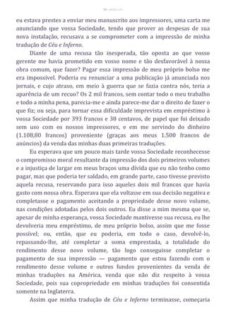 59 – MUITA LUZ
eu estava prestes a enviar meu manuscrito aos impressores, uma carta me
anunciando que vossa Sociedade, tendo que prover as despesas de sua
nova instalação, recusava a se comprometer com a impressão de minha
tradução de Céu e Inferno.
Diante de uma recusa tão inesperada, tão oposta ao que vosso
gerente me havia prometido em vosso nome e tão desfavorável à nossa
obra comum, que fazer? Pagar essa impressão de meu próprio bolso me
era impossível. Poderia eu renunciar a uma publicação já anunciada nos
jornais, e cujo atraso, em meio à guerra que se fazia contra nós, teria a
aparência de um recuo? Os 2 mil francos, sem contar todo o meu trabalho
e todo a minha pena, parecia-me e ainda parece-me dar o direito de fazer o
que fiz; ou seja, para tornar essa dificuldade imprevista em empréstimo à
vossa Sociedade por 393 francos e 30 centavos, de papel que foi deixado
sem uso com os nossos impressores, e em me servindo do dinheiro
(1.108,80 francos) proveniente (graças aos meus 1.500 francos de
anúncios) da venda das minhas duas primeiras traduções.
Eu esperava que um pouco mais tarde vossa Sociedade reconhecesse
o compromisso moral resultante da impressão dos dois primeiros volumes
e a injustiça de largar em meus braços uma dívida que eu não tenho como
pagar, mas que poderia ter saldado, em grande parte, caso tivesse previsto
aquela recusa, reservando para isso aqueles dois mil francos que havia
gasto com nossa obra. Esperava que ela voltasse em sua decisão negativa e
completasse o pagamento aceitando a propriedade desse novo volume,
nas condições adotadas pelos dois outros. Eu disse a mim mesma que se,
apesar de minha esperança, vossa Sociedade mantivesse sua recusa, eu lhe
devolveria meu empréstimo, de meu próprio bolso, assim que me fosse
possível; ou, então, que eu poderia, em todo o caso, devolvê-lo,
repassando-lhe, até completar a soma emprestada, a totalidade do
rendimento desse novo volume, tão logo conseguisse completar o
pagamento de sua impressão — pagamento que estou fazendo com o
rendimento desse volume e outros fundos provenientes da venda de
minhas traduções na América, venda que não diz respeito à vossa
Sociedade, pois sua copropriedade em minhas traduções foi consentida
somente na Inglaterra.
Assim que minha tradução de Céu e Inferno terminasse, começaria
 