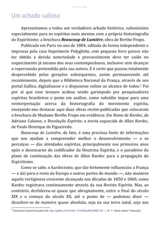 6 – Berthe Fropo
Apresentamos a todos um verdadeiro achado histórico, valiosíssimo
especialmente para os espíritas mais atentos com a própria historiografia
do Espiritismo: a brochura Beaucoup de Lumière, obra de Berthe Fropo.
Publicada em Paris no ano de 1884, editada de forma independente e
impressa pela casa Imprimerie Polyglotte, este pequeno livro parece não
ter obtido a devida notoriedade e provavelmente deve ter caído no
esquecimento já mesmo dos seus contemporâneos, inclusive sem alcançar
a repercussão pretendida pela sua autora. E é certo que passou totalmente
despercebido pelas gerações subsequentes, assim permanecendo até
recentemente, depois que a Biblioteca Nacional da França, através de seu
portal Gallica, digitalizasse e o dispusesse online ao alcance de todos.1 Foi
por aí que esse tesouro acabou sendo garimpado por pesquisadores
espíritas brasileiros e posto em análise, como subsídio ímpar para uma
reinterpretação acerca da historiografia do movimento espírita,
ensejando-nos destacar aqui duas obras recém-publicadas que colocaram
a brochura de Madame Berthe Fropo em evidência: Em Nome de Kardec, de
Adriano Calsone, e Revolução Espírita: a teoria esquecida de Allan Kardec,
de Paulo Henrique de Figueiredo.
Beaucoup de Lumière, de fato, é uma preciosa fonte de informações
que nos ajudam a compreender melhor o desenvolvimento — e os
percalços — das atividades espíritas, principalmente nos primeiros anos
após o desencarne do codificador da Doutrina Espírita, e o paradeiro do
plano de continuação das obras de Allan Kardec para a propagação do
Espiritismo.
Como se sabe, o kardecismo, que tão fortemente influenciou a França
— e daí para o resto da Europa e outras partes do mundo —, não manteve
aquela vertiginosa crescente alcançada nas décadas de 1850 e 1860, como
Kardec registrava continuamente através da sua Revista Espírita. Mas, ao
contrário, desfaleceu-se quase que abruptamente, entre o final do século
XIX e o começo do século XX, até o ponto de — podemos dizer —
dissolver-se de maneira quase absoluta, seja na sua terra natal, seja nos
1
Download disponível pelo link http://gallica.bnf.fr/ark:/12148/bpt6k5496012h — N. T. (Nota desta Tradução)
 