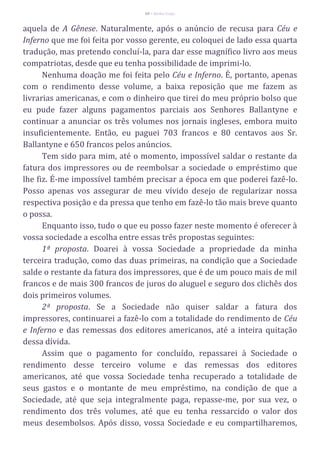 60 – Berthe Fropo
aquela de A Gênese. Naturalmente, após o anúncio de recusa para Céu e
Inferno que me foi feita por vosso gerente, eu coloquei de lado essa quarta
tradução, mas pretendo concluí-la, para dar esse magnífico livro aos meus
compatriotas, desde que eu tenha possibilidade de imprimi-lo.
Nenhuma doação me foi feita pelo Céu e Inferno. É, portanto, apenas
com o rendimento desse volume, a baixa reposição que me fazem as
livrarias americanas, e com o dinheiro que tirei do meu próprio bolso que
eu pude fazer alguns pagamentos parciais aos Senhores Ballantyne e
continuar a anunciar os três volumes nos jornais ingleses, embora muito
insuficientemente. Então, eu paguei 703 francos e 80 centavos aos Sr.
Ballantyne e 650 francos pelos anúncios.
Tem sido para mim, até o momento, impossível saldar o restante da
fatura dos impressores ou de reembolsar a sociedade o empréstimo que
lhe fiz. É-me impossível também precisar a época em que poderei fazê-lo.
Posso apenas vos assegurar de meu vívido desejo de regularizar nossa
respectiva posição e da pressa que tenho em fazê-lo tão mais breve quanto
o possa.
Enquanto isso, tudo o que eu posso fazer neste momento é oferecer à
vossa sociedade a escolha entre essas três propostas seguintes:
1ª proposta. Doarei à vossa Sociedade a propriedade da minha
terceira tradução, como das duas primeiras, na condição que a Sociedade
salde o restante da fatura dos impressores, que é de um pouco mais de mil
francos e de mais 300 francos de juros do aluguel e seguro dos clichês dos
dois primeiros volumes.
2ª proposta. Se a Sociedade não quiser saldar a fatura dos
impressores, continuarei a fazê-lo com a totalidade do rendimento de Céu
e Inferno e das remessas dos editores americanos, até a inteira quitação
dessa dívida.
Assim que o pagamento for concluído, repassarei à Sociedade o
rendimento desse terceiro volume e das remessas dos editores
americanos, até que vossa Sociedade tenha recuperado a totalidade de
seus gastos e o montante de meu empréstimo, na condição de que a
Sociedade, até que seja integralmente paga, repasse-me, por sua vez, o
rendimento dos três volumes, até que eu tenha ressarcido o valor dos
meus desembolsos. Após disso, vossa Sociedade e eu compartilharemos,
 