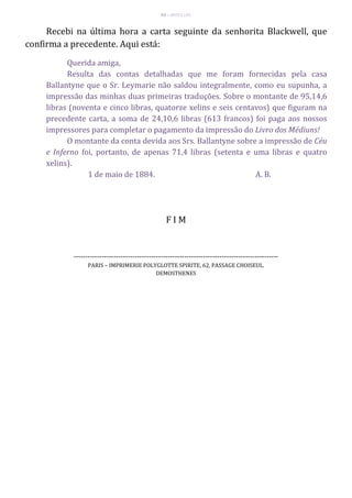 63 – MUITA LUZ
Recebi na última hora a carta seguinte da senhorita Blackwell, que
confirma a precedente. Aqui está:
Querida amiga,
Resulta das contas detalhadas que me foram fornecidas pela casa
Ballantyne que o Sr. Leymarie não saldou integralmente, como eu supunha, a
impressão das minhas duas primeiras traduções. Sobre o montante de 95,14,6
libras (noventa e cinco libras, quatorze xelins e seis centavos) que figuram na
precedente carta, a soma de 24,10,6 libras (613 francos) foi paga aos nossos
impressores para completar o pagamento da impressão do Livro dos Médiuns!
O montante da conta devida aos Srs. Ballantyne sobre a impressão de Céu
e Inferno foi, portanto, de apenas 71,4 libras (setenta e uma libras e quatro
xelins).
1 de maio de 1884. A. B.
F I M
---------------------------------------------------------------------------------------
PARIS – IMPRIMERIE POLYGLOTTE SPIRITE, 62, PASSAGE CHOISEUL.
DEMOSTHENES
 