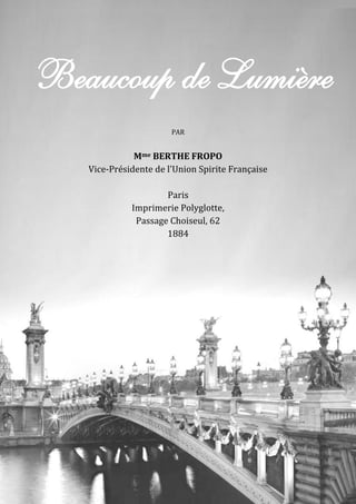 64 – Berthe Fropo
Beaucoup de Lumière
PAR
Mme BERTHE FROPO
Vice-Présidente de l'Union Spirite Française
Paris
Imprimerie Polyglotte,
Passage Choiseul, 62
1884
 