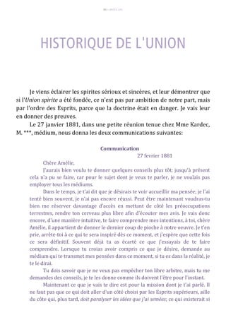 65 – MUITA LUZ
Je viens éclairer les spirites sérioux et sincères, et leur démontrer que
si l'Union spirite a été fondée, ce n'est pas par ambition de notre part, mais
par l'ordre des Esprits, parce que la doctrine était en danger. Je vais leur
en donner des preuves.
Le 27 janvier 1881, dans une petite réunion tenue chez Mme Kardec,
M. ***, médium, nous donna les deux communications suivantes:
Communication
27 fevrier 1881
Chère Amélie,
J'aurais bien voulu te donner quelques conseils plus tôt; jusqu'à présent
cela n'a pu se faire, car pour le sujet dont je veux te parler, je ne voulais pas
employer tous les médiums.
Dans le temps, je t'ai dit que je désirais te voir accueillir ma pensée; je l'ai
tenté bien souvent, je n'ai pas encore réussi. Peut être maintenant voudras-tu
bien me réserver davantage d'accès en mettant de côté les préoccupations
terrestres, rendre ton cerveau plus libre afin d'écouter mes avis. Je vais donc
encore, d'une manière intuitive, te faire comprendre mes intentions, à toi, chère
Amélie, il appartient de donner le dernier coup de pioche à notre oeuvre. Je t'en
prie, arrête-toi à ce qui te sera inspiré dès ce moment, et j'espère que cette fois
ce sera définitif. Souvent déjà tu as écarté ce que j'essayais de te faire
comprendre. Lorsque tu croias avoir compris ce que je désire, demande au
médium qui te transmet mes pensées dans ce moment, si tu es dans la réalité, je
te le dirai.
Tu dois savoir que je ne veux pas empêcher ton libre arbitre, mais tu me
demandes des conseils, je te les donne comme ils doivent l'être pour l'instant.
Maintenant ce que je vais te dire est pour la mission dont je t'ai parlé. Il
ne faut pas que ce qui doit aller d'un côté choisi par les Esprits supérieurs, aille
du côte qui, plus tard, doit paralyser les idées que j'ai semées; ce qui existerait si
 