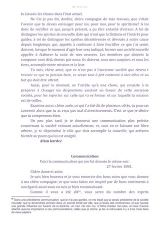 66 – Berthe Fropo
tu laissais les choses dans l'état actuel.
Ne t'ai je pas dit, Amélie, chère compagne de mes travaux, que c'était
l'avenir que tu devais envisager pour toi, pour moi, pour le spiritisme? A toi
donc de rectifier ce qui, jusqu'à présent, a pu être entaché d'erreur. A toi de
distinguer les spirites de nouvelle date qui n'ont que la flatterie et l'intérêt pour
guides, à toi de distinguer les spirites désintéressés et dévoués à notre cause
depuis longtemps, qui, appelés à continuer à faire fructifier ce que j'ai semé,
doivent, lorsque le moment d'agir leur sera indiqué, former une société nouvelle
appelée à élaborer la suite de mes oeuvres. Les membres qui doivent la
composer sont déjà choisis par nous; ils doivent, sous mes auspices et sous les
tiens, accomplir notre mission et la leur.
Tu vois, chère amie, que ce n'est pas à l'ancienne société que devrai t
revenir ce que tu pensais faire, ce serait tout à fait contraire à mes idées et au
but qui doit être atteint.
Aussi, pour le moment, ne t'arrête qu'à une chose, qui consiste à te
préparer à changer les dispositions existant en faveur de cette ancienne
société, pour les reporter sur celle qui va se former et sur laquelle ta mission
est de veiller.
Examine aussi, chère amie, ce qui t'a été dit de plusieurs côtés, tu pourras
convenir alors que tu as reçu pas mal d'avertissements. C'est ce que je désire
que tu comprennes bien.
Un peu plus tard, je te donnerai une communication plus précise
concernant la société existant actuellement, et, tout en te laissant ton libre
arbitre, je te dépeindrai le rôle que doit accomplir la nouvelle, qui arrivera
bientôt au point qui lui est assigné.
Allan kardec
Communication
Voici la communication qui me fut donnée le même soir:
27 fevrier 1881.
Chère dame et amie,
Je suis bien heureux et je vous remercie des bons soins que vous donnez
à ma chère compagne; ce que vous faites est inspiré par de bons sentiments à
son égard; aussi vous en suis-je bien reconnaissant.
Comme il vous a été dit56, vous serez du nombre des esprits
56
Dans une précédente communication, que je n'ai pas gardée, on me disait que je serais présidente de la société
nouvelle, que je deviendrais écrivain dans un journal fondé par elle, que je ferais des conferences, et que j'aurais
une grande influence sur l'avenir de la doctrine. Je n'en n'ai rien cru, ni Mme Kardec non plus, et nous n'avons
attaché aucune importance à ces communications; celles que je donne, je les ai retrouvées il y a trois mois dans
de vieux papiers.
 