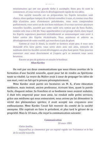 67 – MUITA LUZ
missionnaires qui ont use grande tâche à accomplir. Dans peu ils vont la
commencer, et vous verrez alors le développement rapide de nos idées.
Une société nouvelle est en préparation; les Esprits terrestres sont
choisis; dans quelque tempos ils se feront connaître à vous, et comme vous êtes
déjà d'anciens amis d'existences précédentes, vous vous comprendrez
parfaitement; vous serez un de nos bons médiums: il va vous survenir plusieurs
nouvelles facultés, aussitôt que votre santé sera remise par de bons fluides,
comme cela vous a été dit. Vous appartiendrez à un groupe choisi, dans lequel
les Esprits superieurs pourront véritablement se communiquer sans avoir à
lutter contre des Esprits récalcitrants. Vous assisterez et aiderez au
développement de votre société, qui marchera à pas de géant.
Comme je vous le disais, la société se formera avant peu; il vous sera
demandé d'en faire partie, vous serez alors avec nos amis, entourés de
médiums dont les facultés seront développées au plus haut point. Vous pourrez
converser avec nous directement et j'espere qu'à ce moment vous serez
heureuse.
Encore un peu de patience et ensuite le bonheur.
Allan Kardec
On voit par ces deux communications que nous étions averties de la
formation d'une Société nouvelle, ayant pour lut de rendre au Spiritisme
toute sa vitalité. La veuve du Maître avait à cœur de propager les idées de
son mari, voici un fait qui le prouve péremptoirement.
Mme Kardec avait parmi ses locataires un M. X., d'une éducation
médiocre, mais instruit, ancien professeur, écrivant bien, ayant la parole
facile, éloquent même. Sa franchise et sa bonhomie nous avaient seduites,
il était très empressé pour mon amie, lui rendait mille petits services;
grâce aux médiums qui nous entouraient, nous avions pu lui démontrer la
vérité des phénomènes spirites; il avait accepté nos croyances avec
enthousiasme. Mme Kardec l'avait fait recevoir du comité de la société
anonyme. Elle espérait en faire le président, et plus tard le gérant de sa
propriété. Mais le 10 mars, elle reçut la communication suivante:
Communication
10 mars 1881
Chère Amélie,
Aujourd'hui je commence par un exposé rapide sur l'existence et le but
de la société nouvelle.
 