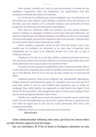 68 – Berthe Fropo
Cette société, aussitôt que l'avis en aura été transmis à certains de nos
médiums, s'organisera selon nos indications. Les préparations vont être
terminées et bientôt elle entrera en fonctions.
Je t'ai dit que les médiums qui seront employés sous ma directions ont
été choisis par nous, Esprits; qu'ils étaient et seraient tout à fait dévoués à la
doctrine, que leur réunion, où la sincerité existera, nous permettra de faire
progresser nos idées par tous les moyens scientifiques.
Plus tard ces médiums, aidés par d'autres qui leur seront désignés,
auront à élaborer et propager certaines oeuvres que nous leur dicterons; ces
oeuvres, inspirées par des Esprits désignés à cet effet pour élever nos principes
à un plus haut degré, devront être répandues dans votre monde. L'époque fixée
est sur le point d'entrer dans la période de réalité.
Chère, Amélie, je pourrais encore te dire bien des choses, mais il me
semble que ta confiance est restreinte, je ne puis donc m'exprimer plus
longuement sur ce sujet; je te répéterai encore ceci: c'est que ce que je
t'annonce arrivera.
Comme je te l'ai dit, tu as ton libre arbitre; seulement permets moi de te
dire que de ton côté tu devrais bien réflechir, et sur tout comprendre que je suis
mieux placé pour voir ce que se passe et ce qui doit arriver.
Tu penses qu'avec quelques modifications dans l'ancienne société, celle ci
serait assez bien composée pour réunir les qualités nécessaires au point de vue
qui t'a été dépeint. Non! Je ne le vois pas du tout comme toi, et crois-moi, JE
VOIS.
Comment pouvoir croire qu'en éloignant une individualité orgueilleuse,
malgré plusieurs avertissements, penser la remplacer par une autre qui l'est
peut être autant et qui n'a que l'intérêt pour gouverne, que ce serait un
avantage? Non, chère Amélie, ton jugement est mal fondé à cet égard. Il est
inutile de faire procéder a des changements pour n'arriver qu'à quelque chose
qui ne serait pas plus profitable à notre cause.
Amélie, je te rapelle que tu avais une mission à remplir, que je serais bien
triste si tu ne l'accomplissais pas; qu'une fois auprès de nous, tu pourrais voir
avec bien du regret que la voie que tu aurais parcourue était tout à fait
contraire à la réalité.
Réflechis encore, et tu sauras discerner le vrai du faux.
Allan Kardec
Cette communication influença mon amie, qui laissa les choses telles
qu'elles étaient, espérant tout du temps.
Sur ces entrefaites, M. X fut en butte à d'indignes calomnies au soin
 