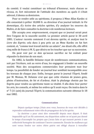 69 – MUITA LUZ
du comité; il voulut constituer un tribunal d'honneur, mais chacun se
récusa, et, fort mécontent de l'attitude des membres au quels il s'était
adressé, il donna sa demission.
Pour se rendre utile au spiritisme, il proposa à Mme Allan Kardec si
elle consentait à prêter 10,000 fr. au directeur d'un journal intitulé: la Vie
domestique, d'y écrire des articles spirites, d'y analyser les oeuvres du
Maître, et de faire connaître la doctrine à de nombreux lecteurs.
Elle accepta avec empressement, croyant que ce journal serait peut
être l'organe de la nouvelle société. Le premier article parut le 30 avril
1881. L'auteur raconte comment il est devenu spirite, et analyse tout le
Livre des Esprits; cela dura à peu près un an Mme Kardec en fut fort
content, et, "comme tout travail mérite un salaire", me disait elle, elle offrit
cinq mille de francs à M. X, que désira ne les toucher que sur sa succession.
On peut voir par ce don qu'aucun sacrifice ne lui coûtait pour
répandre la doctrine de son mari.
En 1882, la famillle Delanne reçut de nombreuses communications,
soit par l'écriture, soit au verre d'eau, les engageant à fonder un nouvelle
société. Mais des occupations commerciales leur prenaient tout leur
temps. La possibilité de fonder un journal leur semblait incompatible avec
les travaux de chaque jour. Enfin, lorsque parut le journal l'Esprit, fondé
par M. Momas, M. Delanne crut que que cette réunion de jeunes gens,
pleins d'instruction, de foi et d'ardeur, était la phalange choisie par les
Esprits pour rendre au spiritisme toute sa vitalité. Il alla donc leur porter
les avis, les conseils, et même les ordres qu'il avait reçus. On inséra dans le
n° 7 (11 juin) du journal l'Esprit, la communication suivante obtenue le 18
mai 1882.
Communication
Depuis quelque temps j'étais avec vous, heureux de vous voir décidés à
reprendre vaillamment votre rôle de propagateur de la foi spirite.
La doctrine a pour ainsi dire sommeillé depuis mon départ. Il était
impossible qu'il an fût autrement, ma disparition subite ne m'ayant pas donné
le temps d'accomplir les projets que j'avais faits et qui eussent permis à une
collectivité homogène de continuer l'œuvre commecée. Ensuite les malheurs qui
sont venus fondre sur notre chère patrie ont obligé chacun à travailler
 
