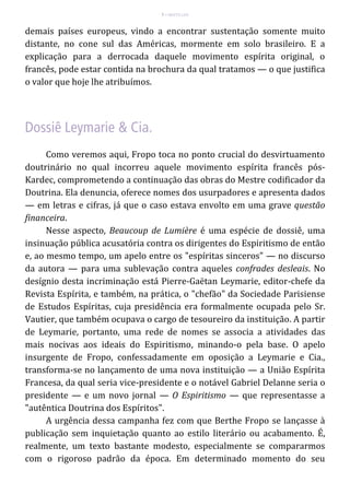 7 – MUITA LUZ
demais países europeus, vindo a encontrar sustentação somente muito
distante, no cone sul das Américas, mormente em solo brasileiro. E a
explicação para a derrocada daquele movimento espírita original, o
francês, pode estar contida na brochura da qual tratamos — o que justifica
o valor que hoje lhe atribuímos.
Como veremos aqui, Fropo toca no ponto crucial do desvirtuamento
doutrinário no qual incorreu aquele movimento espírita francês pós-
Kardec, comprometendo a continuação das obras do Mestre codificador da
Doutrina. Ela denuncia, oferece nomes dos usurpadores e apresenta dados
— em letras e cifras, já que o caso estava envolto em uma grave questão
financeira.
Nesse aspecto, Beaucoup de Lumière é uma espécie de dossiê, uma
insinuação pública acusatória contra os dirigentes do Espiritismo de então
e, ao mesmo tempo, um apelo entre os "espíritas sinceros" — no discurso
da autora — para uma sublevação contra aqueles confrades desleais. No
desígnio desta incriminação está Pierre-Gaëtan Leymarie, editor-chefe da
Revista Espírita, e também, na prática, o "chefão" da Sociedade Parisiense
de Estudos Espíritas, cuja presidência era formalmente ocupada pelo Sr.
Vautier, que também ocupava o cargo de tesoureiro da instituição. A partir
de Leymarie, portanto, uma rede de nomes se associa a atividades das
mais nocivas aos ideais do Espiritismo, minando-o pela base. O apelo
insurgente de Fropo, confessadamente em oposição a Leymarie e Cia.,
transforma-se no lançamento de uma nova instituição — a União Espírita
Francesa, da qual seria vice-presidente e o notável Gabriel Delanne seria o
presidente — e um novo jornal — O Espiritismo — que representasse a
"autêntica Doutrina dos Espíritos".
A urgência dessa campanha fez com que Berthe Fropo se lançasse à
publicação sem inquietação quanto ao estilo literário ou acabamento. É,
realmente, um texto bastante modesto, especialmente se compararmos
com o rigoroso padrão da época. Em determinado momento do seu
 