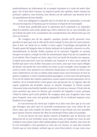 70 – Berthe Fropo
matériellement au relèvement de sa propre situation et à celui de notre cher
pays. Car il faut bien l'avouer, la majeure partie des spirites, étant comme les
premiers apôtres, sans fortune, leur devoir est de subvenir aux besoins de la
vie quotidienne de leur famille.
C'est une obligation à laquelle nul n'a le droit de se soustraire. Le travail
est une loi imposée à l'homme par le Créateur, il importe de l'accomplir.
Il était donc préférable pour le spiritisme qu'il continuât à se répandre
dans les familles sans éclat, plutôt que d'être détourné de sa voie véritable, qui
est l'étude des faits et la constatation des manifestations des désincarnés qui ont
vécu sur la terre.
Ne craignez pas de les appeler, quelque grands qu'ils puissent vous
paraître et quel que soit le rôle qu'ils aient rempli ici-bas; plus ils sont avancés,
plus il leur est facile de se rendre à votre appel, l'enveloppe périspritale de
l'esprit ayant été baignée dans le fluide ambiant de la planète, conserve en elle,
éternellement, la faculté d'aller partout où le souvenir l'appelle, et surtout
lorsque cet esprit a rempli un rôle de missionnaire dans l'un de ces mondes où
il est désiré. Plus l'esprit est elevé, plus il lui est facile de franchir les espaces.
L'esprit peut parcourir tous les mondes sur lesquels il a vécu, avec autant de
facilité que pour vous d'aller d'un pays à un autre, sans que vous soyez obligés
de laisser une partie de vous-même en route; si, par exemple, vous voyagez du
nord au midi, vous quitterez un vêtement chaud pour en revêtir un frais, vous
vous conformerez en cela au milieu dans lequel vous vous trouverez et rien ne
pourra s'opposer à votre transformation passagère, si vous avez été prévoyant.
Il en est de même des esprits supérieurs, ayant acquis la toute-puissance sur la
matière, ils la transforment à leur guise sans qu'aucune loi s'y oppose. Qui dit
esprit supérieur dit humilité, amour et charité. Exemple: le Christ venant
s'incarner dans une famille humble et pauvre. Il avait ses raisons. C'était afin de
nous montrer que nous ne devons pas craindre de l'appeler à nous, puisque
c'était le milieu qu'il avait préféré. Ne craignez donc pas d'appeler tous ceux
pour lesquels vous avez une grande sympathie. Ils se rendront toujours avec
bonheur à vos appels.
Je suis heureux du réveil qui s'opère et je dois vous dire que je n'y suis
pas étranger; pas plus qu'à la nouvelle connaissance que vous faites de ces
chers amis, qui sont remplis de bonne volonté et qui feront tou leur possible
pour mener l'œuvre à bonne fin. Mas ils ont besoin d'être aides et secondés.
Il est du devoir de tout spirite sincère d'empêcher que la doctrine soit
détournée de sa voie véritable; aussi, mes bons amis, je compte sur vous. Je sais
combien vous aimez notre chère philosophie et quel désir sincère vous avez de
la voir triompher; c'est pourquoi je vous dis ces choses; ce sont des conseils
d'amis que je vous donne, sachant que je vous ferai plaisir, et que vous vous
 