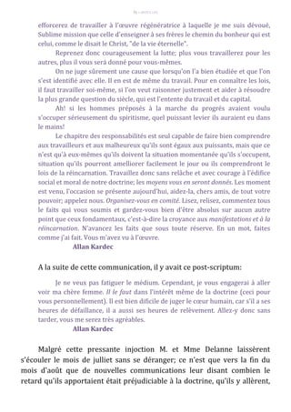 71 – MUITA LUZ
efforcerez de travailler à l'œuvre régénératrice à laquelle je me suis dévoué,
Sublime mission que celle d'enseigner à ses frères le chemin du bonheur qui est
celui, comme le disait le Christ, "de la vie éternelle".
Reprenez donc courageusement la lutte; plus vous travaillerez pour les
autres, plus il vous será donné pour vous-mêmes.
On ne juge sûrement une cause que lorsqu'on l'a bien étudiée et que l'on
s'est identifié avec elle. Il en est de même du travail. Pour en connaître les lois,
il faut travailler soi-même, si l'on veut raisonner justement et aider à résoudre
la plus grande question du siècle, qui est l'entente du travail et du capital.
Ah! si les hommes préposés à la marche du progrés avaient voulu
s'occuper sérieusement du spiritisme, quel puissant levier ils auraient eu dans
le mains!
Le chapitre des responsabilités est seul capable de faire bien comprendre
aux travailleurs et aux malheureux qu'ils sont égaux aux puissants, mais que ce
n'est qu'à eux-mêmes qu'ils doivent la situation momentanée qu'ils s'occupent,
situation qu'ils pourront amelliorer facilement le jour ou ils comprendront le
lois de la réincarnation. Travaillez donc sans relâche et avec courage à l'édifice
social et moral de notre doctrine; les moyens vous en seront donnés. Les moment
est venu, l'occasion se présente aujourd'hui, aidez-la, chers amis, de tout votre
pouvoir; appelez nous. Organisez-vous en comité. Lisez, relisez, commentez tous
le faits qui vous soumis et gardez-vous bien d'être absolus sur aucun autre
point que ceux fondamentaux, c'est-à-dire la croyance aux manifestations et à la
réincarnation. N'avancez les faits que sous toute réserve. En un mot, faites
comme j'ai fait. Vous m'avez vu à l'œuvre.
Allan Kardec
A la suite de cette communication, il y avait ce post-scriptum:
Je ne veux pas fatiguer le médium. Cependant, je vous engagerai à aller
voir ma chère femme. Il le faut dans l'intérêt même de la doctrine (ceci pour
vous personnellement). Il est bien dificile de juger le cœur humain, car s'il a ses
heures de défaillance, il a aussi ses heures de relèvement. Allez-y donc sans
tarder, vous me serez très agréables.
Allan Kardec
Malgré cette pressante injoction M. et Mme Delanne laissèrent
s'écouler le mois de julliet sans se déranger; ce n'est que vers la fin du
mois d'août que de nouvelles communications leur disant combien le
retard qu'ils apportaient était préjudiciable à la doctrine, qu'ils y allèrent,
 