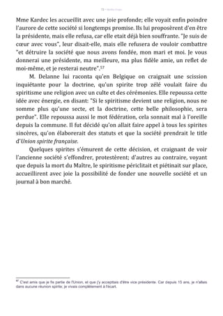 72 – Berthe Fropo
Mme Kardec les accueillit avec une joie profonde; elle voyait enfin poindre
l'aurore de cette société si longtemps promise. Ils lui proposèrent d'en être
la présidente, mais elle refusa, car elle etait déjà bien souffrante. "Je suis de
cœur avec vous", leur disait-elle, mais elle refusera de vouloir combattre
"et détruire la société que nous avons fondée, mon mari et moi. Je vous
donnerai une présidente, ma meilleure, ma plus fidèle amie, un reflet de
moi-même, et je resterai neutre".57
M. Delanne lui raconta qu'en Belgique on craignait une scission
inquiétante pour la doctrine, qu'un spirite trop zélé voulait faire du
spiritisme une religion avec un culte et des cérémonies. Elle repoussa cette
idée avec énergie, en disant: "Si le spiritisme devient une religion, nous ne
somme plus qu'une secte, et la doctrine, cette belle philosophie, sera
perdue". Elle repoussa aussi le mot fédération, cela sonnait mal à l'oreille
depuis la commune. Il fut décidé qu'on allait faire appel à tous les spirites
sincères, qu'on élaborerait des statuts et que la société prendrait le title
d'Union spirite française.
Quelques spirites s'émurent de cette décision, et craignant de voir
l'ancienne société s'effondrer, protestèrent; d'autres au contraire, voyant
que depuis la mort du Maître, le spiritisme périclitait et piétinait sur place,
accueillirent avec joie la possibilité de fonder une nouvelle société et un
journal à bon marché.
57
C'est amis que je fis partie de l'Union, et que j'y accepttais d'être vice présidente. Car depuis 15 ans, je n'allais
dans aucune réunion spirite; je vivais complètement à l'écart.
 