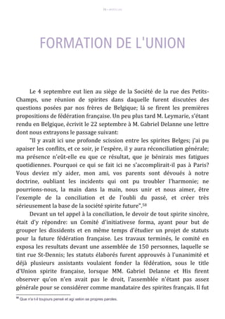 73 – MUITA LUZ
Le 4 septembre eut lien au siège de la Société de la rue des Petits-
Champs, une réunion de spirites dans daquelle furent discutées des
questions posées par nos frères de Belgique; lá se firent les premières
propositions de fédération française. Un peu plus tard M. Leymarie, s'étant
rendu en Belgique, écrivit le 22 septembre à M. Gabriel Delanne une lettre
dont nous extrayons le passage suivant:
"Il y avait ici une profonde scission entre les spirites Belges; j'ai pu
apaiser les conflits, et ce soir, je l'espère, il y aura réconciliation générale;
ma présence n'eût-elle eu que ce résultat, que je bénirais mes fatigues
quotidiennes. Pourquoi ce qui se fait ici ne s'accomplirait-il pas à Paris?
Vous deviez m'y aider, mon ami, vos parents sont dévoués à notre
doctrine, oubliant les incidents qui ont pu troubler l'harmonie; ne
pourrions-nous, la main dans la main, nous unir et nous aimer, être
l'exemple de la conciliation et de l'oubli du passé, et créer très
sérieusement la base de la société spirite future".58
Devant un tel appel à la conciliation, le devoir de tout spirite sincère,
était d'y répondre: un Comité d'initiativese forma, ayant pour but de
grouper les dissidents et en même temps d'étudier un projet de statuts
pour la future fédération française. Les travaux terminés, le comité en
exposa les resultats devant une assemblée de 150 personnes, laquelle se
tint rue St-Dennis; les statuts élaborés furent approuvés à l'unanimité et
déjà plusieurs assistants voulaient fonder la fédération, sous le title
d'Union spirite française, lorsque MM. Gabriel Delanne et His firent
observer qu'on n'en avait pas le droit, l'assemblée n'étant pas assez
générale pour se considérer comme mandataire des spirites français. Il fut
58
Que n'a t-il toujours pensé et agi selon se propres paroles.
 
