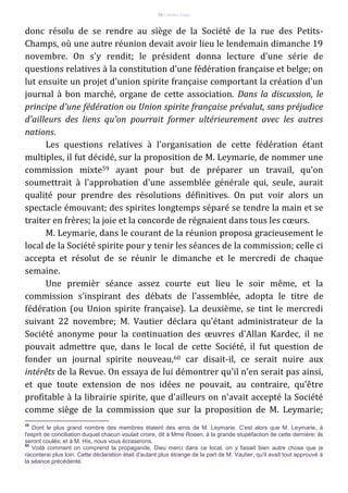 74 – Berthe Fropo
donc résolu de se rendre au siège de la Société de la rue des Petits-
Champs, où une autre réunion devait avoir lieu le lendemain dimanche 19
novembre. On s'y rendit; le président donna lecture d'une série de
questions relatives à la constitution d'une fédération française et belge; on
lut ensuite un projet d'union spirite française comportant la création d'un
journal à bon marché, organe de cette association. Dans la discussion, le
principe d'une fédération ou Union spirite française prévalut, sans préjudice
d'ailleurs des liens qu'on pourrait former ultérieurement avec les autres
nations.
Les questions relatives à l'organisation de cette fédération étant
multiples, il fut décidé, sur la proposition de M. Leymarie, de nommer une
commission mixte59 ayant pour but de préparer un travail, qu'on
soumettrait à l'approbation d'une assemblée générale qui, seule, aurait
qualité pour prendre des résolutions définitives. On put voir alors un
spectacle émouvant; des spirites longtemps séparé se tendre la main et se
traiter en frères; la joie et la concorde de régnaient dans tous les cœurs.
M. Leymarie, dans le courant de la réunion proposa gracieusement le
local de la Société spirite pour y tenir les séances de la commission; celle ci
accepta et résolut de se réunir le dimanche et le mercredi de chaque
semaine.
Une premièr séance assez courte eut lieu le soir même, et la
commission s'inspirant des débats de l'assemblée, adopta le titre de
fédération (ou Union spirite française). La deuxième, se tint le mercredi
suivant 22 novembre; M. Vautier déclara qu'étant administrateur de la
Société anonyme pour la continuation des œuvres d'Allan Kardec, il ne
pouvait admettre que, dans le local de cette Société, il fut question de
fonder un journal spirite nouveau,60 car disait-il, ce serait nuire aux
intérêts de la Revue. On essaya de lui démontrer qu'il n'en serait pas ainsi,
et que toute extension de nos idées ne pouvait, au contraire, qu'être
profitable à la librairie spirite, que d'ailleurs on n'avait accepté la Société
comme siège de la commission que sur la proposition de M. Leymarie;
59
Dont le plus grand nombre des membres étaient des amis de M. Leymarie. C'est alors que M. Leymarie, à
l'esprit de conciliation duquel chacun voulait croire, dit à Mme Rosen, à la grande stupéfaction de cette dernière: ils
seront coulés; et à M. His, nous vous écraserons.
60
Voilà comment on comprend la propagande, Dieu merci dans ce local, on y faisait bien autre chose que je
raconterai plus loin. Cette déclaration était d'autant plus étrange de la part de M. Vautier, qu'il avait tout approuvé à
la séance précédente.
 