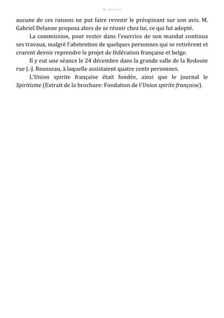 75 – MUITA LUZ
aucune de ces raisons ne put faire revenir le préopinant sur son avis. M.
Gabriel Delanne proposa alors de se réunir chez lui, ce qui fut adopté.
La commission, pour rester dans l'exercice de son mandat continua
ses travaux, malgré l'abstention de quelques personnes qui se retirèrent et
crurent devoir reprendre le projet de fédération française et belge.
Il y eut une séance le 24 décembre dans la grande salle de la Redoute
rue J.-J. Rousseau, à laquelle assistaient quatre cents personnes.
L'Union spirite française était fondée, ainsi que le journal le
Spiritisme (Extrait de la brochure: Fondation de l'Union spirite française).
 