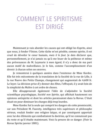 76 – Berthe Fropo
Maintenant je vais aborder les causes qui ont obligé les Esprits, ainsi
que nous, à fonder l'Union. Cette tâche m'est pénible, comme spirite, il est
cruel de dévoiler le cœur humain, mais il le faut. Je dois déclarer que,
personnellement, je n'ai jamais eu qu'à me louer de la politesse et même
des prévenances de M. Leymarie à mon égard, il n'y a donc de ma part
aucun motif de malveillance. Je le fais, comme l'accomplissement d'un
devoir: à chacun selon ses œuvres.
Je remonterai à quelques années dans l'existence de Mme Kardec.
Elle fut très mécontente de la translation de la Société de la rue de Lille, à
la rue Nueve des Petits Champs, changement qui augmentait de 4,600 fr.
Le loyer. La décision prise d'y donner des fêtes, l'effrayait, il y avait loin de
la simplicité du Maître à cet ordre de choses.
Elle désapprouvait également l'idée de s'adjoindre la Société
scientifique psycologique, Société non Spirite, qui affichait hautement ses
opinions antispirite et dont les articles paraissaient dans la Revue. C'était
disait on pour diminuer les charges déjà trop lourdes.
Mme Kardec fut la seule qui comprit les dangers de cette promiscuité,
car son Président M. Fauvety, intelligence très supérieure et philosophe
sérieux, voulait fonder une religion laïque, et par conséquent apportait
avec lui des éléments qui combattaient la doctrine, qu'il ne connaissait pas
du reste et qu'il étudie maintenant. Voici la preuve de ce danger. (Voir la
Revue Spirite janvier 1881).
 