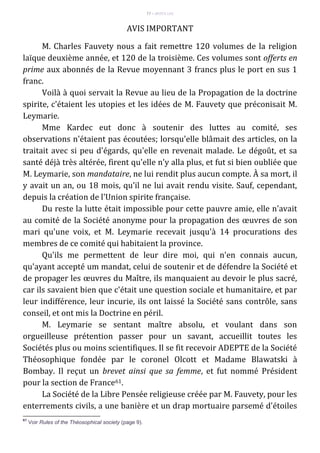 77 – MUITA LUZ
AVIS IMPORTANT
M. Charles Fauvety nous a fait remettre 120 volumes de la religion
laïque deuxième année, et 120 de la troisième. Ces volumes sont offerts en
prime aux abonnés de la Revue moyennant 3 francs plus le port en sus 1
franc.
Voilà à quoi servait la Revue au lieu de la Propagation de la doctrine
spirite, c'étaient les utopies et les idées de M. Fauvety que préconisait M.
Leymarie.
Mme Kardec eut donc à soutenir des luttes au comité, ses
observations n'étaient pas écoutées; lorsqu'elle blâmait des articles, on la
traitait avec si peu d'égards, qu'elle en revenait malade. Le dégoût, et sa
santé déjà très altérée, firent qu'elle n'y alla plus, et fut si bien oubliée que
M. Leymarie, son mandataire, ne lui rendit plus aucun compte. À sa mort, il
y avait un an, ou 18 mois, qu'il ne lui avait rendu visite. Sauf, cependant,
depuis la création de l'Union spirite française.
Du reste la lutte était impossible pour cette pauvre amie, elle n'avait
au comité de la Société anonyme pour la propagation des œuvres de son
mari qu'une voix, et M. Leymarie recevait jusqu'à 14 procurations des
membres de ce comité qui habitaient la province.
Qu'ils me permettent de leur dire moi, qui n'en connais aucun,
qu'ayant accepté um mandat, celui de soutenir et de défendre la Société et
de propager les œuvres du Maître, ils manquaient au devoir le plus sacré,
car ils savaient bien que c'était une question sociale et humanitaire, et par
leur indifférence, leur incurie, ils ont laissé la Société sans contrôle, sans
conseil, et ont mis la Doctrine en péril.
M. Leymarie se sentant maître absolu, et voulant dans son
orgueilleuse prétention passer pour un savant, accueillit toutes les
Sociétés plus ou moins scientifiques. Il se fit recevoir ADEPTE de la Société
Théosophique fondée par le coronel Olcott et Madame Blawatski à
Bombay. Il reçut un brevet ainsi que sa femme, et fut nommé Président
pour la section de France61.
La Société de la Libre Pensée religieuse créée par M. Fauvety, pour les
enterrements civils, a une banière et un drap mortuaire parsemé d'étoiles
61
Voir Rules of the Théosophical society (page 9).
 