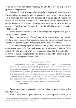 78 – Berthe Fropo
et de soleils d'or, véritables oripeaux, de quoi faire rire au dépend des
spirites et du spiritisme.
Puis une Société fort répandue, (d'après M. Leymarie) sous le titre de
Pneumatologie universelle, qui est partagée en décuries et en centuries,
qui a réuni les hommes les plus instruits et ceux qui appartiennent aux
classes les plus élevées, a donné à M. Leymarie le titre de Président de la
trente deuxième décurie dont le siège social doit être à Paris. La Revue
spirite en Occident sera l'organe de cette Société. (Revue du 1er janvier
1881 page 5).
Est ce pour donner asile à toutes ces divagations orgueilleuses que M.
Kardec a fondé la Revue?
Tous ces agissements désespéraient Mme Kardec, mais que pouvait
elle faire seule, puisque les membres du comité ne se rendaient pas aux
assemblées générales, et ne répondaient même pas à ses lettres?
C'est à la même époque, 1er janvier 1881, qu'on fit appel à nos frères
en croyance pour créer les conférences sur le spiritisme.62 Certes, l'idée
était belle, elle pouvait offrir de splendides résultats. Il aurait fallu y
apporter le désintéressement le plus absolu, et celà était possible, je cite
une lettre de notre jeune ami M. Denis:
Tours, 8 novembre 1880.
Je vous envoie sous ce pli, un bon de poste de 25 francs. Somme que je me
propose de verser annuellement pour l'œuvre des conférences, aussi
longtemps que mes moyens me le permettront. Je m'engage en outre à prendre
un abonnement au journal qui sera créé à cette occasion. Je me mets également
à la disposition des groupes situés dans un rayon rapproché de Tours, pour
traiter en public et GRATUITEMENT TOUS FRAIS A MA CHARGE, les sujets que j'ai
développés dans notre ville et qui se rattachent à nos doctrines.
Recevez, Monsier, l'assurance de mes sentiments fraternels.
Léon Denis
Aucun des autres conférenciers ne s'est fait payer autre chose que les
frais de voyage.
Mais la question d'argent prévalut. M. Guérin spirite sincère, je le
62
À une des dernières conférences que M. Leymarie faites il a parlé d'astronomie, de la pesanteur de la terre, et
de sa distance du soleil, mais du spiritisme nullement.
 