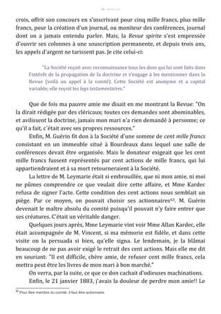 79 – MUITA LUZ
crois, offrit son concours en s'inscrivant pour cinq mille francs, plus mille
francs, pour la création d'un journal, ou moniteur des conférences, journal
dont on a jamais entendu parler. Mais, la Revue spirite s'est empressée
d'ouvrir ses colonnes à une souscription permanente, et depuis trois ans,
les appels d'argent ne tarissent pas. Je cite celui-ci:
"La Société reçoit avec reconnaissance tous les dons qui lui sont faits dans
l'intérêt de la propagation de la doctrine et s'engage à les mentionner dans la
Revue (voilà un appel à la vanité). Cette Société est anonyme et a capital
variable; elle reçoit les legs testamentaires."
Que de fois ma pauvre amie me disait en me montrant la Revue: "On
la dirait rédigée par des cléricaux; toutes ces demandes sont abominables,
et avilissent la doctrine, jamais mon mari n'a rien demandé à personne; ce
qu'il a fait, c´était avec ses propres ressources."
Enfin, M. Guérin fit don à la Société d'une somme de cent mille francs
consistant en un immeuble situé à Bourdeaux dans lequel une salle de
conférences devait être organisée. Mais le donateur exigeait que les cent
mille francs fussent représentés par cent actions de mille francs, qui lui
appartiendraient et à sa mort retourneraient à la Société.
La lettre de M. Leymarie était si embrouillée, que ni mon amie, ni moi
ne pûmes comprendre ce que voulait dire cette affaire, et Mme Kardec
refusa de signer l'acte. Cette condition des cent actions nous semblait un
piège. Par ce moyen, on pouvait choisir ses actionnaires63. M. Guérin
devenait le maître absolu du comité puisqu'il pouvait n'y faire entrer que
ses créatures. C'était un véritable danger.
Quelques jours après, Mme Leymarie vint voir Mme Allan Kardec, elle
était accompagnée de M. Vincent, si ma mémorie est fidèle, et dans cette
visite on la persuada si bien, qu'elle signa. Le lendemain, je la blâmai
beaucoup de ne pas avoir exigé le retrait des cent actions. Mais elle me dit
en souriant: "Il est difficile, chère amie, de refuser cent mille francs, cela
mettra peut être les livres de mon mari à bon marché."
On verra, par la suite, ce que ce don cachait d'odieuses machinations.
Enfin, le 21 janvier 1883, j'avais la douleur de perdre mon amie!! Le
63
Pour être membre du comitê, il faut être actionnaire.
 