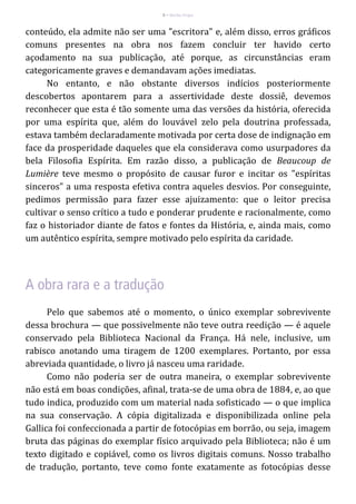 8 – Berthe Fropo
conteúdo, ela admite não ser uma "escritora" e, além disso, erros gráficos
comuns presentes na obra nos fazem concluir ter havido certo
açodamento na sua publicação, até porque, as circunstâncias eram
categoricamente graves e demandavam ações imediatas.
No entanto, e não obstante diversos indícios posteriormente
descobertos apontarem para a assertividade deste dossiê, devemos
reconhecer que esta é tão somente uma das versões da história, oferecida
por uma espírita que, além do louvável zelo pela doutrina professada,
estava também declaradamente motivada por certa dose de indignação em
face da prosperidade daqueles que ela considerava como usurpadores da
bela Filosofia Espírita. Em razão disso, a publicação de Beaucoup de
Lumière teve mesmo o propósito de causar furor e incitar os "espíritas
sinceros" a uma resposta efetiva contra aqueles desvios. Por conseguinte,
pedimos permissão para fazer esse ajuizamento: que o leitor precisa
cultivar o senso crítico a tudo e ponderar prudente e racionalmente, como
faz o historiador diante de fatos e fontes da História, e, ainda mais, como
um autêntico espírita, sempre motivado pelo espírita da caridade.
Pelo que sabemos até o momento, o único exemplar sobrevivente
dessa brochura — que possivelmente não teve outra reedição — é aquele
conservado pela Biblioteca Nacional da França. Há nele, inclusive, um
rabisco anotando uma tiragem de 1200 exemplares. Portanto, por essa
abreviada quantidade, o livro já nasceu uma raridade.
Como não poderia ser de outra maneira, o exemplar sobrevivente
não está em boas condições, afinal, trata-se de uma obra de 1884, e, ao que
tudo indica, produzido com um material nada sofisticado — o que implica
na sua conservação. A cópia digitalizada e disponibilizada online pela
Gallica foi confeccionada a partir de fotocópias em borrão, ou seja, imagem
bruta das páginas do exemplar físico arquivado pela Biblioteca; não é um
texto digitado e copiável, como os livros digitais comuns. Nosso trabalho
de tradução, portanto, teve como fonte exatamente as fotocópias desse
 