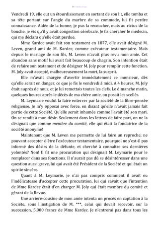 80 – Berthe Fropo
Vendredi 19, elle eut un étourdissement en sortant de son lit, elle tomba et
sa tête portant sur l'angle du marbre de sa commode, lui fit perdre
connaissance. Aidée de la bonne, je pus la recoucher, mais au rictus de la
bouche, je vis qu'il y avait congestion cérebrale. Je fis chercher le medecin,
qui me déclara qu'elle était perdue.
Mme Kardec avait fait son testament en 1877, elle avait désigné M.
Leven, grand ami de M. Kardec, comme exécuteur testamentaire. Mais
depuis le mariage de son fils, M. Leven n'avait plus revu mon amie. Cet
abandon sans motif lui avait fait beaucoup de chagrin. Son intention était
de refaire son testament et de désigner M. Joly pour remplir cette fonction.
M. Joly avait accepté, malheureusement la mort, la surprit.
Elle m'avait chargée d'avertir immédiatement ce monsieur, dès
qu'elle serait en danger, ce que je fis le vendredi à midi. A 4 heures, M. Joly
était auprès de nous, et je lui remettais toutes les clefs. Le dimanche matin,
quelques heures après le décès de ma chère amie, on posait les scellés.
M. Leymarie voulut la faire enterrer par la société de la libre-pensée
religieuse. Je m'y opposai avec force, en disant qu'elle n'avait jamais fait
partie de cette Société. Qu'elle serait inhumée comme l'avait été son mari.
On se rendit à mon désir. Seulement dans les lettres de faire part, on ne la
désignait que comme membre du comité, elle qui était la fondatrice de la
société anonyme!
Maintenant que M. Leven me permette de lui faire un reproche; ne
pouvant accepter d'être l'exécuteur testamentaire, pourquoi ne s'est-il pas
informé des désirs de la défunte, et cherché à connaître ses dernières
yolontés? Non! Il fit une procuration qui désignait M. Leymarie pour le
remplacer dans ses fonctions. Il n'aurait pas dû se désintéresser dans une
question aussi grave, lui qui avait été Président de la Société et qui était un
spirite sincère.
Quant à M. Leymarie, je n'ai pas compris comment il avait eu
l'indélicatesse d'accepter cette procuration, lui qui savait que l'intention
de Mme Kardec était d'en charger M. Joly qui était membre du comité et
gérant de la Revue.
Une arrière-cousine de mon amie intenta un procès en captation à la
Sociéte, sous l'instigation de M. ***, celui qui devait recevoir, sur la
succession, 5,000 francs de Mme Kardec. Je n'entrerai pas dans tous les
 