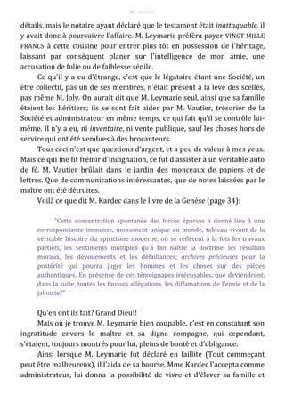 81 – MUITA LUZ
détails, mais le notaire ayant déclaré que le testament était inattaquable, il
y avait donc à poursuivre l'affaire. M. Leymarie préfèra payer VINGT MILLE
FRANCS à cette cousine pour entrer plus tôt en possession de l'héritage,
laissant par conséquent planer sur l'intelligence de mon amie, une
accusation de folie ou de faiblesse sénile.
Ce qu'il y a eu d'étrange, c'est que le légataire étant une Société, un
être collectif, pas un de ses membres, n'était présent à la levé des scellés,
pas même M. Joly. On aurait dit que M. Leymarie seul, ainsi que sa famille
étaient les héritiers; ils se sont fait aider par M. Vautier, trésorier de la
Société et administrateur en même temps, ce qui fait qu'il se contrôle lui-
même. Il n'y a eu, ni inventaire, ni vente publique, sauf les choses hors de
service qui ont été vendues à des brocanteurs.
Tous ceci n'est que questions d'argent, et a peu de valeur à mes yeux.
Mais ce qui me fit frémir d'indignation, ce fut d'assister à un véritable auto
de fé. M. Vautier brûlait dans le jardin des monceaux de papiers et de
lettres. Que de communications intéressantes, que de notes laissées par le
maître ont été détruites.
Voilà ce que dit M. Kardec dans le livre de la Genèse (page 34):
"Cette concentration spontanée des forces éparses a donné lieu à une
correspondance immense, monument unique au monde, tableau vivant de la
véritable histoire du spiritisme moderne, où se reflètent à la fois les travaux
partiels, les sentiments multiples qu'à fait naître la doctrine, les résultats
moraux, les dévouements et les défaillances; archives précieuses pour la
postérité qui pourra juger les hommes et les choses sur des pièces
authentiques. En présense de ces témoignages irrécusables, que deviendront,
dans la suite, toutes les fausses allégations, les diffamations de l'envie et de la
jalousie?"
Qu'en ont ils fait? Grand Dieu!!
Mais où je trouve M. Leymarie bien coupable, c'est en constatant son
ingratitude envers le maître et sa digne compagne, qui cependant,
s'étaient, toujours montrés pour lui, pleins de bonté et d'obligance.
Ainsi lorsque M. Leymarie fut déclaré en faillite (Tout commeçant
peut être malheureux), il l'aida de sa bourse, Mme Kardec l'accepta comme
administrateur, lui donna la possibilité de vivre et d'élever sa famille et
 