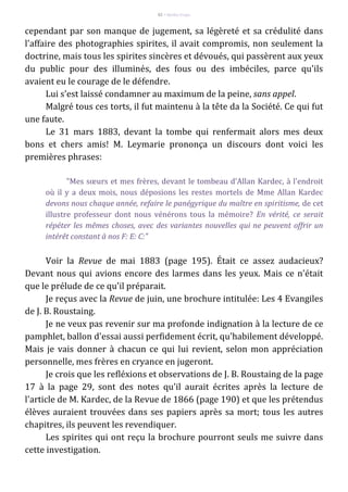 82 – Berthe Fropo
cependant par son manque de jugement, sa légèreté et sa crédulité dans
l'affaire des photographies spirites, il avait compromis, non seulement la
doctrine, mais tous les spirites sincères et dévoués, qui passèrent aux yeux
du public pour des illuminés, des fous ou des imbéciles, parce qu'ils
avaient eu le courage de le défendre.
Lui s'est laissé condamner au maximum de la peine, sans appel.
Malgré tous ces torts, il fut maintenu à la tête da la Société. Ce qui fut
une faute.
Le 31 mars 1883, devant la tombe qui renfermait alors mes deux
bons et chers amis! M. Leymarie prononça un discours dont voici les
premières phrases:
"Mes sœurs et mes frères, devant le tombeau d'Allan Kardec, à l'endroit
où il y a deux mois, nous déposions les restes mortels de Mme Allan Kardec
devons nous chaque année, refaire le panégyrique du maître en spiritisme, de cet
illustre professeur dont nous vénérons tous la mémoire? En vérité, ce serait
répéter les mêmes choses, avec des variantes nouvelles qui ne peuvent offrir un
intérêt constant à nos F: E: C:"
Voir la Revue de mai 1883 (page 195). Était ce assez audacieux?
Devant nous qui avions encore des larmes dans les yeux. Mais ce n'était
que le prélude de ce qu'il préparait.
Je reçus avec la Revue de juin, une brochure intitulée: Les 4 Evangiles
de J. B. Roustaing.
Je ne veux pas revenir sur ma profonde indignation à la lecture de ce
pamphlet, ballon d'essai aussi perfidement écrit, qu'habilement développé.
Mais je vais donner à chacun ce qui lui revient, selon mon appréciation
personnelle, mes frères en cryance en jugeront.
Je crois que les refléxions et observations de J. B. Roustaing de la page
17 à la page 29, sont des notes qu'il aurait écrites après la lecture de
l'article de M. Kardec, de la Revue de 1866 (page 190) et que les prétendus
élèves auraient trouvées dans ses papiers après sa mort; tous les autres
chapitres, ils peuvent les revendiquer.
Les spirites qui ont reçu la brochure pourront seuls me suivre dans
cette investigation.
 
