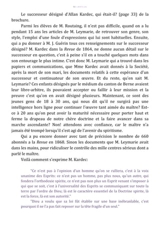 83 – MUITA LUZ
Le successeur désigné d'Allan Kardec, qui était-il? (page 33) de la
brochure.
Parmi les élèves de M. Routaing, il n'est pas difficile, quand on a lu
pendant 15 ans les articles de M. Leymarie, de retrouver son genre, son
style, l'emploi d'une foule d'expressions qui lui sont habituelles. Ensuite,
qui a pu donner à M. J. Guérin tous ces renseignements sur le successeur
désigné? M. Kardec dans la Revue de 1864, ne donne aucun détail sur le
successeur en question, c'est à peine s'il en a touché quelques mots dans
son entourage le plus intime. C'est donc M. Leymarie qui a trouvé dans les
papiers et communications, que Mme Kardec avait donnés à la Société,
après la mort de son mari, les documents relatifs à cette espérance d'un
successeur et continuateur de son œuvre. Et du reste, qu'en sait M.
Leymarie? Ces enfants désignés par le médium du canton de Berne avaient
leur libre-arbitre, ils pouvaient accepter ou faillir à leur mission et la
preuve c'est qu'on en avait désigné plusieurs. Maintenant, ce sont des
jeunes gens de 18 à 30 ans, qui nous dit qu'il ne surgirá pas une
intelligence hors ligne pour continuer l'œuvre tant aimée du maître? Est-
ce à 20 ans qu'on peut avoir la maturité nécessaire pour porter haut et
ferme la drapeau de notre chère doctrine et la faire avancer dans sa
marche ascendante? Non! attendons avec confiance, car le maître n'a
jamais été trompé lorsqu'il s'est agi de l'avenir du spiritisme.
Qui a pu encore donner avec tant de précision le nombre de 660
abonnés a la Revue en 1868. Sinon les documents que M. Leymarie avait
dans les mains, pour ridiculiser le contrôle des mille centres sérieux dont a
parlé le maître.
Voilà comment s'exprime M. Kardec:
"Ce n'est pas à l'opinion d'un homme qu'on se ralliera, c'est à la voix
unanime des Esprits: ce n'est pas un homme, pas plus nous, qu'un autre, qui
fondera l'orthodoxie spirite, ce n'est pas non plus un Esprit venant s'imposer à
qui que se soit, c'est à l'universalité des Esprits se communiquant sur toute la
terre par l'ordre de Dieu; là est le caractère essentiel de la Doctrine spirite, là
est la force, là est son autorité."
"Dieu a voulu que sa loi fût établie sur une base inébranlable, c'est
pourquoi il ne l'a pas fait reposer sur la tête fragile d'un seul."
 