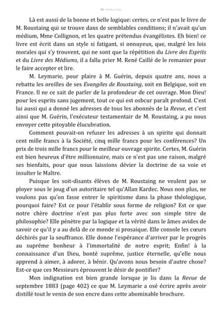 84 – Berthe Fropo
Là est aussi de la bonne et belle logique: certes, ce n'est pas le livre de
M. Roustaing qui se trouve dans de semblables conditions; il n'avait qu'un
médium, Mme Collignon, et les quatre prétendus évangélistes. Eh bien! ce
livre est écrit dans un style si fatigant, si onnuyeux, que, malgré les lois
morales qui s'y trouvent, qui ne sont que la répétition du Livre des Esprits
et du Livre des Médiums, il a fallu prier M. René Caillé de le remanier pour
le faire accepter et lire.
M. Leymarie, pour plaire à M. Guérin, depuis quatre ans, nous a
rebattu les oreilles de ses Evangiles de Roustaing, soit en Belgique, soit en
France. Il ne ce sait de parler de la profondeur de cet ouvrage. Mon Dieu!
pour les esprits sans jugement, tout ce qui est osbcur paraît profond. C'est
lui aussi qui a donné les adresses de tous les abonnés de la Revue, et c'est
ainsi que M. Guérin, l'exécuteur testamentair de M. Roustaing, a pu nous
envoyer cette pitoyable élucubration.
Comment pouvait-on refuser les adresses à un spirite qui donnait
cent mille francs à la Société, cinq mille francs pour les conférences? Un
prix de trois mille francs pour le meilleur ouvrage spirite. Certes, M. Guérin
est bien heureux d'être millionnaire, mais ce n'est pas une raison, malgré
ses bienfaits, pour que nous laissions dévier la doctrine de sa voie et
insulter le Maître.
Puisque les soit-disants élèves de M. Roustaing ne veulent pas se
ployer sous le joug d'un autoritaire tel qu'Allan Kardec. Nous non plus, ne
voulons pas qu'on fasse entrer le spiritisme dans la phase théologique,
pourquoi faire? Est ce pour l'établir sous forme de religion? Est ce que
notre chère doctrine n'est pas plus forte avec son simple titre de
philosophie? Elle pénètre par la logique et la vérité dans le âmes avides de
savoir ce qu'il y a au delà de ce monde si prosaique. Elle console les cœurs
déchirés par la souffrance. Elle donne l'espérance d'arriver par le progrès
au supréme bonheur à l'immortalité de notre esprit; Enfin! à la
connaissance d'un Dieu, bonté suprême, justice éternelle, qu'elle nous
apprend à aimer, à adorer, à bénir. Qu'avons nous besoin d'autre chose?
Est-ce que ces Messieurs éprouvent le désir de pontifier?
Mon indignation est bien grande lorsque je lis dans la Revue de
septembre 1883 (page 402) ce que M. Leymarie a osé écrire après avoir
distillé tout le venin de son encre dans cette abominable brochure.
 