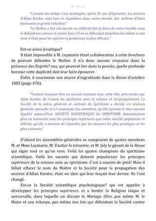 85 – MUITA LUZ
"L'œuvre du temps s'est accomplie; après 26 ans d'épreuves, les œuvres
d'Allan Kardec sont lues et répandues dans notre monde, des millions d'âmes
benissent ce grand initiateur."
"Le Maître a fait son devoir sa célébrité fait la force de notre Société; nous
le défendrions envers et contre tous s'il ne se défendait trop bien lui-même si son
nom n'était pour les spirites la protection la plus efficace."
Est-ce assez jésuitique?
Il était impossible à M. Leymarie étant collaborateur à cette brochure
de pouvoir défendre le Maître. Il n'a donc aucune croyance dans la
présence des Esprits? eux, qui peuvent lire dans la pensée, quelle profonde
horreur cette duplicité doit leur faire éprouver.
Enfin, il couronnne son œuvre d'ingratitude dans la Revue d'octobre
1883 (page 476).
"Voulant toujours être en accord constant avec cette idée préconisée par
Allan Kardec de l'union du spiritisme avec la science et réciproquement. La
Société de la caisse générale et centrale du Spiritisme a décidé, en réunion
générale annuelle et à l'unanimité des membres, qu'elle prenait le titre suivant
légalisé aujourd'hui, SOCIÉTÉ SCIENTIFIQUE du SPIRITISME dénomination
plus eu harmonie avec les principes supérieurs que notre société popularise et
défend, qu'elle a mission de répandre par les moyens les plus pratiques et les
plus rationels."
D'abord les assemblées générales se composent de quatre membres
M. et Mme Leymarie, M. Vautier le trésorier, et M. Joly le gérant de la Revue
qui signe tout ce qu'on veut. Voilà les quatre champions du spiritisme
scientifique. Voilà les savants qui doivent populariser les principes
supérieurs de la science unie au spiritisme. C'est à sourire de pitié! Mais il
fallait effacer le nom du Maître et la Société pour la propagation des
œuvres d'Allan Kardec, était un titre qui leur traçait leur devoir. Ils l'ont
changé.
Est-ce la Société scientifique psychologique? qui est appelée à
développer les principes supérieurs, et a fonder la Religion laïque et
universalle, dans laquelle on discute le Mariage libre, pas même M. le
Maire et son écharpe, pas même nos lois qui défendent la Société contre
 