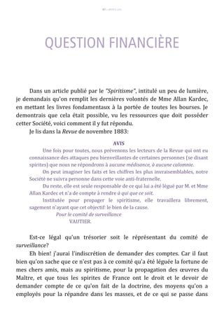 87 – MUITA LUZ
Dans un article publié par le "Spiritisme", intitulé un peu de lumière,
je demandais qu'on remplit les dernières volontés de Mme Allan Kardec,
en mettant les livres fondamentaux à la portée de toutes les bourses. Je
demontrais que cela était possible, vu les ressources que doit posséder
cetter Société, voici comment il y fut répondu.
Je lis dans la Revue de novembre 1883:
AVIS
Une fois pour toutes, nous prévenons les lecteurs de la Revue qui ont eu
connaissance des attaques peu bienveillantes de certaines personnes (se disant
spirites) que nous ne répondrons à aucune médisance, à aucune calomnie.
On peut imaginer les faits et les chiffres les plus invraisemblables, notre
Société ne suivra personne dans cette voie anti-fraternelle.
Du reste, elle est seule responsable de ce qui lui a été légué par M. et Mme
Allan Kardec et n'a de compte à rendre à qui que ce soit.
Institutée pour propager le spiritisme, elle travaillera librement,
sagement n'ayant que cet objectif: le bien de la cause.
Pour le comité de surveillance
VAUTIER.
Est-ce légal qu'un trésorier soit le réprésentant du comité de
surveillance?
Eh bien! j'aurai l'indiscrétion de demander des comptes. Car il faut
bien qu'on sache que ce n'est pas à ce comité qu'a été léguée la fortune de
mes chers amis, mais au spiritisme, pour la propagation des œuvres du
Maître, et que tous les spirites de France ont le droit et le devoir de
demander compte de ce qu'on fait de la doctrine, des moyens qu'on a
employés pour la répandre dans les masses, et de ce qui se passe dans
 