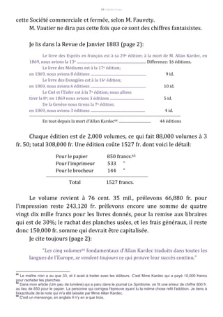 88 – Berthe Fropo
cette Société commerciale et fermée, selon M. Fauvety.
M. Vautier ne dira pas cette fois que ce sont des chiffres fantaisistes.
Je lis dans la Revue de Janvier 1883 (page 2):
Le livre des Esprits en français est à sa 29e édition; à la mort de M. Allan Kardec, en
1869, nous avions la 13e ........................................................................... Difference: 16 éditions.
Le livre des Médiums est à la 17e édition;
en 1869, nous avions 8 éditions ............................................................ 9 id.
Le livre des Evangiles est à la 16e édition;
en 1869, nous avions 6 éditions ............................................................ 10 id.
Le Ciel et l'Enfer est à la 7e édition; nous allons
tirer la 8e; en 1869 nous avions 3 éditions ..................................... 5 id.
De la Genèse nous tirons la 7e édition;
en 1869, nous avions 3 éditions ........................................................... 4 id.
---------------------------------------------------------------------------------------------------------------------------------------
En tout depuis la mort d'Allan Kardec64 ................................... 44 éditions
Chaque édition est de 2,000 volumes, ce qui fait 88,000 volumes à 3
fr. 50; total 308,000 fr. Une édition coûte 1527 fr. dont voici le détail:
Pour le papier 850 francs.65
Pour l'imprimeur 533 "
Pour le brocheur 144 "
-------------------------------------------------------------------------------------------
Total 1527 francs.
Le volume revient à 76 cent. 35 mil., prélevons 66,880 fr. pour
l'impression reste 243,120 fr. prèlevons encore une somme de quatre
vingt dix mille francs pour les livres donnés, pour la remise aux libraires
qui est de 30%; le rachat des planches usées, et les frais généraux, il reste
donc 150,000 fr. somme qui devrait être capitalisée.
Je cite toujours (page 2):
"Les cinq volumes66 fondamentaux d'Allan Kardec traduits dans toutes les
langues de l'Europe, se vendent toujours ce qui prouve leur succès continu."
64
Le maître n'en a eu que 33, et il avait à traiter avec les éditeurs. C'est Mme Kardec qui a payé 10,000 francs
pour racheter les planches.
65
Dans mon article (Um peu de lumière) qui a paru dans le journal Le Spiritisme, on fit une erreur de chiffre 800 fr.
au lieu de 850 pour le papier. La personne qui corrigea l'épreuve ayant lu la même chose refit l'addition. Je tiens à
l'exactitude de la note qui m'a été laissée par Mme Allan Kardec.
66
C'est un mensonge, en anglais il n'y en a que trois.
 