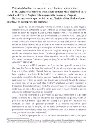 89 – MUITA LUZ
Voilà des bénéfices qui doivent couvrir les frais de traduction.
Si M. Leymarie a payé ses traducteurs comme Miss Blackwell qui a
traduit les livres en Anglais, cela n'a pas coûte beaucoup d'argent.
Ne voulant avancer que des faits vrais, j'écrivis à Miss Blackwell; voici
sa lettre, j'en ai supprimé les épithètes:
"Quant au – en question, ma réponse est facile. Il n'a pas eu à me payer ni
intégralement, ni autrement, vu que le travail de traduction (que j'ai entrepris
selon le désir de l'Esprit d'Allan Kardec exprimé par la Médiumnité de M.
Tailleur) étai une œuvre de pur dévouement, absolument GRATUITE; je le
faisais par amour pour la doctrine, par affection pour Allan Kardec et je faisais
de ces traductions un don libre à la Société qui, de son côté, devait seulement
solder les frais d'impression. Je n'a jamais eu, ni voulu avoir un sou de ce travail
absorbant et fatigant. Mais j'ai donné plus de 1500 fr. de ma poche pour faire
annoncer ces traductions dans les journaux anglais, sans quoi, on n'aurais pas
vendu une douzaine exemplaires. J'ai donné plusieurs sommes encore pour
porter la connaissance de notre chère doctrine devant le public anglais, qui
n'en savait pas même l'existence, ignorant jusqu'au nom d'Allan Kardec! Et tout
cela GRATUITEMENT."
"Leymarie a soldé, à peu près, les frais des deux premières traductions
(Le livre des Esprits, Le livre des Médiums). Il m'a vivement pressée pour faire
finir la troisième (Ciel et l'Enfer). Puis, au moment où, faute de sa promesse de
faire imprimer aux frais de la Société cette troisième traduction, dont je
donnais la propriété à la Société comme j'avais donné les deux autres, il m'a
écrit pour me retirer sa parole, me disant que la Société faisait de grandes
dépenses pour avoir un local plus central67, etrefusait de faire imprimer la
traduction de Ciel et l'Enfer, qui était déjà annoncée dans les journaux anglais, de
sorte que, ne pas la faire paraître aurait paru une reculade devant la guerre
acharnée que les spiritualistes me faisaient."
"J'ai donc emprunté à la provision de papier, appartenant à la Société,
entre les mains de la maison Balantyne nos imprimeurs, du papier, valant un
peu plus de 300 francs (que était là inutile) et j'ai prié MM. Trübner, nos
éditeurs, de faire un premier paiement à la maison Balantyne, pour
l'impression de Ciel et l'Enfer, sur les fonds provenant de la vente de mes
précédentes traductions; vente due, entiêrement aux 1500 francs d'annonces
dont j'avais fait abandon à la Société."
"j'ai été obligée pour le restant de la note de nos imprimeurs, de signer
67
Convenance toute personnelle, M. Leymarie se trouvait trop petitement logé. Il refusait de payer la traduction de
Ciel et Enfer à cause des frais de ce changement, mais il trouvait l'argent nécessaire pour y donner des fêtes.
 