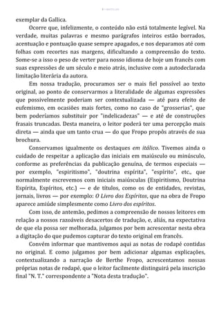 9 – MUITA LUZ
exemplar da Gallica.
Ocorre que, infelizmente, o conteúdo não está totalmente legível. Na
verdade, muitas palavras e mesmo parágrafos inteiros estão borrados,
acentuação e pontuação quase sempre apagados, e nos deparamos até com
folhas com recortes nas margens, dificultando a compreensão do texto.
Some-se a isso o peso de verter para nosso idioma de hoje um francês com
suas expressões de um século e meio atrás, inclusive com a autodeclarada
limitação literária da autora.
Em nossa tradução, procuramos ser o mais fiel possível ao texto
original, ao ponto de conservarmos a literalidade de algumas expressões
que possivelmente poderiam ser contextualizada — até para efeito de
eufemismo, em ocasiões mais fortes, como no caso de "grosserias", que
bem poderíamos substituir por "indelicadezas" — e até de construções
frasais truncadas. Desta maneira, o leitor poderá ter uma percepção mais
direta — ainda que um tanto crua — do que Fropo propôs através de sua
brochura.
Conservamos igualmente os destaques em itálico. Tivemos ainda o
cuidado de respeitar a aplicação das iniciais em maiúsculo ou minúsculo,
conforme as preferências da publicação genuína, de termos especiais —
por exemplo, "espiritismo", "doutrina espírita", "espírito", etc., que
normalmente escrevemos com iniciais maiúsculas (Espiritismo, Doutrina
Espírita, Espíritos, etc.) — e de títulos, como os de entidades, revistas,
jornais, livros — por exemplo: O Livro dos Espíritos, que na obra de Fropo
aparece amiúde simplesmente como Livro dos espíritos.
Com isso, de antemão, pedimos a compreensão de nossos leitores em
relação a nossos razoáveis desacertos de tradução, e, aliás, na expectativa
de que ela possa ser melhorada, julgamos por bem acrescentar nesta obra
a digitação do que pudemos capturar do texto original em francês.
Convém informar que mantivemos aqui as notas de rodapé contidas
no original. E como julgamos por bem adicionar algumas explicações,
contextualizando a narração de Berthe Fropo, acrescentamos nossas
próprias notas de rodapé, que o leitor facilmente distinguirá pela inscrição
final "N. T." correspondente a "Nota desta tradução".
 