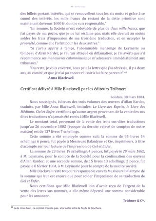 90 – Berthe Fropo
des billets portant intérêts, qui se renouvellent tous les six mois; et grâce à ce
cumul des intérêts, les mille francs du restant de la dette primitive sont
maintenant devenus 1600 fr. dont je suis responsable."
"En somme, la Société m'est redevable de plus de deux mille francs, que
j'ai payés de ma poche, que je ne lui réclame pas; mais elle devrait au moins
solder les frais d'impression de ma troisième traduction, et en accepter la
propriété, comme elle l'a fait pour les deux autres."
"Si j'avais appris à temps, l'abominable mensonge de Leymarie au
tombeau d'Allan Kardec, je l'aurais attaqué en diffamation; je l'ai averti que s'il
recommence ses manœuvres calomnieuses, je m'adresserai immédiatement aux
tribunaux."
"Du reste, je vous enverrai, sous peu, la lettre que j'ai adressée, il y a deux
ans, au comité, et que je n'ai pu encore réussir à lui faire parvenir".68
Anna Blackwell
Certificat délivré à Mlle Blackwell par les éditeurs Trübner:
Londres, 30 mars 1884.
Nous soussignés, éditeurs des trois volumes des œuvres d'Allan Kardec,
traduits, par Mlle Anna Blackwell, intitulés: Le Livre des Esprits, le Livre des
Médiums, Ciel et Enfer, certifions qu'aucun argent provenant de la vente des sus
dites traductions n'a jamais été remis à Mlle Blackwell.
Le montant total, provenant de la vente des trois sus-dites traductions
jusqu'au 26 novembre 1882 (époque du dernier relevé de comptes de notre
maison) est de 137 livres 7 schellings.
Cette somme a été employée comme suit: la somme de 95 livres 14
schellings 6 pence, fut payée à Messieurs Balantyne et Cie, imprimeurs, à titre
d'acompte sur leur facture de l'impression de Ciel et Enfer.
La somme de 23 livres 19 schellings, 4 pences, fut payée le 28 mars 1882,
à M. Leymarie, pour le compte de la Société pour la continuation des œuvres
d'Allan Kardec; et une seconde somme, de 15 livres 13 schellings, 2 pence, fut
payée le 8 février 1884, à M. Leymarie pour le compte de la susdite société.
Mlle Blackwell reste toujours responsable envers Messieurs Balantyne de
la somme qui leur est encore due pour solder l'impression de sa traduction de
Ciel et Enfer.
Nous certifions que Mlle Blackwell loin d'avoir reçu de l'argent de la
vente des livres sus nommés, a elle-même dépensé une somme considerable
pour les annoncer.
Trübner & Cie.
68
Je le crois bien, ce comité n'existe pas. Voir cette lettre la fin de la brochure.
 