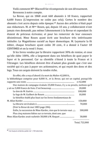 91 – MUITA LUZ
Voilà comment Mlle Blacwell fut récompensée de son dévouement.
Revenons à notre compte.
La Revue, qui en 1868 avait 660 abonnés à 10 francs, rapportait
6,600 francs (L'impression ne coûte pas cela). Certes le nombre des
abonnés s'est accru depuis cette époque.69 Aucun des articles n'était payé
aux rédacteurs. M. et Mme Rosen, qui, depuis 10 ans, y collaboraient n'ont
jamais rien demandé, pas même l'abonnement à la Revue et cependant ils
étaient de précieux écrivains; et pour les remercier de leur concours
désintéressé, Mme Rosen ayant écrit une brochure très intéréssante
intitulée: Le Magnétisme curatif au foyer domestique. M. Leymarie la fit
éditer, chaque brochure ayant coûte 30 cent., il a donné à l'auter 10
CENTIMES et on la vend 1 franc.
Si les livres vendus par la libraire rapportent 30% de remise, et ceux
qu'elle édite 100%, elle a largement dans ses bénéfices de quoi payer le
loyer et le personnel. Car sa clientèle s'étend à toute la France et à
l'étranger. Les bénéfices doivent être d'autant plus grands que c'est une
société qui n'a pas à payer ses actionnaires, et qui reçoit des dons et des
legs. Tous ces acquis doivent la rendre riche.
En effet, elle a reçu d'abord à la mort du Maître 42,000 fr.,
la bibliothèque comprise pour 8,000 fr., et la Revue, qui est un capital, puisqu'elle
rapporte une rente .................................................................................................... ci 42,000
Une maison de campagne évaluée 25,000 francs, il y a eu procès, mettons qu'il
y ait eu 5,000 francs de frais. C'est beaucoup ................................................ 20,000
Le don de M. Guérin ...................................................................................... 100,000
Le legs de M. Guilbert de Rouen .............................................................. 10,000
Le bénéfice établi plus haut sur les livres fondamentaux de
M. Allan Kardec ........................................................................................................... 150,000
La librarie est évaluée à ...............................................................;............... 70,000
(Voir la Revue de mai 1883 page 206).
Enfin, la succession de Mme Kardec, rien que le terrain vaut ..;;.. 300,000
Plus cinq maisons bâties sur ce terrain, dont une, que
Mme Allan Kardec avait rachetée 30,000 à M. Roquet .............................. 30,000
-------------------------
Total, 722,000
69
J'ai toujours entendu parler de 1,100 abonnés.
 