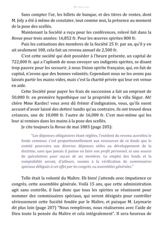 92 – Berthe Fropo
Sans compter l'or, les billets de banque, et des titres de rentes, dont
M. Joly a été à même de constater, tout comme moi, la présence au moment
de la pose des scellés.
Maintenant la Société a reçu pour les conférences, relevé fait dans la
Revue pour trois années: 16,852 fr. Pour les œuvres spirites 800 fr.
Puis les cotisations des membres de la Société 25 fr. par an, qu'il y en
ait seulement 100, cela fait un revenu annuel de 2,500 fr.
C'est cette société qui doit posséder à l'heure présente, un capital de
722,000 fr. qui a l'aplomb de nous envoyer ses indigents spirites, se disant
trop pauvre pour les secourir, à nous Union spirite française, qui, en fait de
capital, n'avons que des bonnes volontés. Cependant nous ne les avons pas
laissés partir les mains vides, mais c'est la charité privée qui leur est venue
en aide.
Cette Société pour payer les frais de succession a fait un emprunt de
50,000 fr. en première hypothèque sur la propriété de la villa Ségur. Ah!
chère Mme Kardec! vous avez dû frémir d'indignation, vous, qu'ils osent
accuset d'avoir laissé des dettes! tandis qu'au contraire, ils ont trouvé deux
créances, une de 10,000 fr. l'autre de 16,000 fr. C'est moi-même qui les
leur ai remises dans les mains à la pose des scellés.
Je cite toujours la Revue de mai 1883 (page 205):
"Les dépenses obligatoires étant réglées, l'exédent du revenu accroîtra le
fonds commun; c'est proportionnellement aux ressources de ce fonds que le
comité pourvoira aux diverses dépenses utiles au développement de la
doctrine, sans que jamais il puisse en faire son profit personnel, ni une source
de spéculations pour aucun de ses membres. Le emploi des fonds et la
comptabilité seront, d'ailleurs, soumis à la vérification de commissaires
spéciaux délégués à cet effet par les congrès, ou assemblées générales."
Telle était la volonté du Maître. Eh bien! j'attends avec impatience ce
congrès, cette assemblée générale. Voilà 15 ans, que cette administration
agit sans contrôle, il faut donc que tous les spirites se réunissent pour
nommer des commissaires spéciaux, qui seront désignés pour contrôler
sérieusement cette Société fondée par le Maître, et puisque M. Leymarie
dit plus loin (page 207) "Nous remplirons, nous réaliserons avec l'aide de
Dieu toute la pensée du Maître et cela intégralement". Il sera heureux de
 