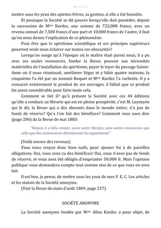 93 – MUITA LUZ
mettre sous les yeux des spirites frères, sa gestion, si elle a été honnête.
Et pouisque la Société se dit pauvre lorsqu'elle doit posséder, depuis
la succession de Mme Kardec, une somme de 722,000 francs, avec un
revenu annuel de 7,500 francs d'une part et 10,000 francs de l'autre, il faut
qu'on nous donne l'explication de ce phénomène.
Peut être que le spiritisme scientífique et ses principes supérieurs
pourront seuls nous éclairer sur toutes ces obscurités?
Lorsqu'on songe qu'à l'époque où le maître était parmi nous, il a pu
avec ses seules ressources, fonder la Revue, pouvoir aux nécessités
matérielles de l'installation du spiritisme, payer le loyer du passage Sainte-
Anne où il nous réunissait, améliorer Ségur et y bâtir quatre maisons, la
cinquième l'a été par un nommé Roquet et Mme Kardec l'a rachetée. Il y a
consacré entièrement le produit de ses ouvrages, il fallait que ce produit
fut assez considérable pour faire toute cela.
Comment se fait il? qu'à présent la Société avec ces 44 éditions
qu'elle a vendues; sa librarie qui est en pleine prospérité, c'est M. Leymarie
qui le dit, la Revue qui a des abonnés dans le monde entier, n'a pas de
fonds de réserve? Qu'a t'on fait des bénéfices? Comment vous osez dire
(page 206) da la Revue de mai 1883:
"Depuis il a fallu exister, avoir notre libraire, sans autres ressources que
celle que des actionnaires désintéressés lui apportaient."
(Voilà encore des revenus)
Vous nous croyez donc bien naifs, pour ajouter foi à de pareilles
allégations. Oui, vous avez cu des bénéfices! Oui, vous n'avez pas de fonds
de réserve, et vous avez été obligés d'emprunter 50,000 fr. Mais l'opinion
publique vous demandera compte tout comme moi de ce que vous en avez
fait.
Il est bon, je pense, de mettre sous les yeux de mes F. E. C. Les articles
et les statuts de la Société anonyme.
(Voir la Revue du mois d'août 1869, page 237).
SOCIÉTÉ ANONYME
La Société anonyme fondée par Mme Allan Kardec a pour objet, de
 