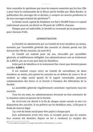 94 – Berthe Fropo
faire connaître le spiritisme par tous les moyens autorisés par les lois. Elle
a pour base la continuation de la Revue spirite fondée par Allan Kardec, la
publication des ouvrages de ce dernier, y compris ses œuvres posthumes et
de tous ouvrages traitant du spiritisme70.
Le fonds social, capital de fondation est fixé à 40,000 francs ce capital
entèrement souscrit, est divisé en 40 parts de 1,000 fr. chacune.
Chaque part est indivisible, la Société ne reconnait qu'un propriétaire
pour chacune d'elle.
ADMINISTRATION
La Société est administrée par un Comité de trois membres au moins,
nommés par l'assemblée générale des associés et choisis parmi eux (ils
doivent être 40 des associés, où sont-ils?)
Ce Comité est nommé pour six ans, révocable par assemblée
générale, et indéfiniment rééligible. Les administrateurs ont un traitement
de 2,400 fr. par an et une part dans les bénéfices.
Cette part de bénéfices et le traitement fixe réunis que doivent jamais
excéder 4,000 fr.
Il est nommé CHAQUE ANNÉE un Comité de surveillance de deux
membres au moins, pris parmi les associés ou en dehors de ceux-ci. Ils se
rendent au siège social quand ils le jugent convenable, prennent
communication des livres et se livrent à l'examen des libérations de la
Société.
La assemblée générale régulièrement constituée représente tous les
associés.
Tous les six mois, les administrateurs dressent un état sommaire de
la situation active et passive de la Société.
Un INVENTAIRE est dressé à la fin de chaque année sociale et mis à la
disposition des associés. Il est prélevé sur les bénéfices nets, 1/20 pour le
fonds de réserve légal.
3 p. cent du fonds social pour être payés à chaque part.
(Les actionnaires n'ont rien reçu, ni accepté, parce que les actions
leur avaient été données, depuis on les a vendues) Le surplus des
70
Il n'est nullement question d'ouvrages spiritualistes, thèosophiques, ou autres.
 