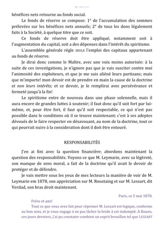 95 – MUITA LUZ
bénéfices nets retourne au fonds social.
Le fonds de réserve se compose: 1° de l'accumulation des sommes
prélevées sur les bénéfices nets annuels; 2° de tous les dons légalement
faits à la Société, à quelque titre que ce soit.
Ce fonds de réserve doit être appliqué, notamment soit à
l'augmentation du capital, soit a des dépenses dans l'intérêt du spiritisme.
L'assemblée générale règle SEULE l'emploi des capitaux appartenant
au fonds de réserve.
Je dirai donc comme le Maître, avec une voix moins autorisée: à la
suite de ces investigations, je n'ignore pas que je vais susciter contre moi
l'animosité des exploiteurs, et que je me suis aliéné leurs partisans; mais
que m'importe! mon devoir est de prendre en main la cause de la doctrine
et non leurs intérêts; et ce devoir, je le remplirai avec persévérance et
fermeté jusqu'à la fin!
Le spiritisme entre de nouveau dans une phase solennelle, mais il
aura encore de grandes luttes à soutenir; il faut donc qu'il soit fort par lui-
même, et, pour être fort, il faut qu'il soit respectable, ce qui n'est pas
possible dans le conditions où il se trouve maintenant; c'est à ses adeptes
dévoués de le faire respecter en désavouant, au nom de la doctrine, tout ce
qui pourrait nuire à la consideration dont il doit être entouré.
RESPONSABILITÉS
J'en ai fini avec la question financière; abordons maintenant la
question des responsabilités. Voyons ce que M. Leymarie, avec sa légèreté,
son manque de sens moral, a fait de la doctrine qu'il avait le devoir de
protéger et de défendre.
Je vais mettre sous les yeux de mes lecteurs la manière de voir de M.
Leymarie em 1878, son appréciation sur M. Roustaing et sur M. Lessart, dit
Verdad, son bras droit maintenant.
Paris, ce 5 mai 1878.
Frère et ami!
Tout ce que vous avez fait pour réprimer M. Lessart est logique, conforme
au bon sens, et je vous engage à ne pas lâcher la bride à cet indompté. A Rouen,
ces jours derniers, j'ai pu constater combien un esprit brouillon tel que LESSART
 