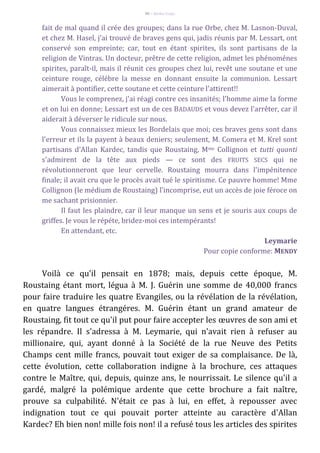 96 – Berthe Fropo
fait de mal quand il crée des groupes; dans la rue Orbe, chez M. Lasnon-Duval,
et chez M. Hasel, j'ai trouvé de braves gens qui, jadis réunis par M. Lessart, ont
conservé son empreinte; car, tout en étant spirites, ils sont partisans de la
religion de Vintras. Un docteur, prêtre de cette religion, admet les phénoménes
spirites, paraît-il, mais il réunit ces groupes chez lui, revêt une soutane et une
ceinture rouge, célébre la messe en donnant ensuite la communion. Lessart
aimerait à pontifier, cette soutane et cette ceinture l'attirent!!
Vous le comprenez, j'ai réagi contre ces insanités; l'homme aime la forme
et on lui en donne; Lessart est un de ces BADAUDS et vous devez l'arrêter, car il
aiderait à déverser le ridicule sur nous.
Vous connaissez mieux les Bordelais que moi; ces braves gens sont dans
l'erreur et ils la payent à beaux deniers; seulement, M. Comera et M. Krel sont
partisans d'Allan Kardec, tandis que Roustaing, Mme Collignon et tutti quanti
s'admirent de la tête aux pieds — ce sont des FRUITS SECS qui ne
révolutionneront que leur cervelle. Roustaing mourra dans l'impénitence
finale; il avait cru que le procès avait tué le spiritisme. Ce pauvre homme! Mme
Collignon (le médium de Roustaing) l'incomprise, eut un accès de joie féroce on
me sachant prisionnier.
Il faut les plaindre, car il leur manque un sens et je souris aux coups de
griffes. Je vous le répéte, bridez-moi ces intempérants!
En attendant, etc.
Leymarie
Pour copie conforme: MENDY
Voilà ce qu'il pensait en 1878; mais, depuis cette époque, M.
Roustaing étant mort, légua à M. J. Guérin une somme de 40,000 francs
pour faire traduire les quatre Evangiles, ou la révélation de la révélation,
en quatre langues étrangéres. M. Guérin étant un grand amateur de
Roustaing, fit tout ce qu'il put pour faire accepter les œuvres de son ami et
les répandre. Il s'adressa à M. Leymarie, qui n'avait rien à refuser au
millionaire, qui, ayant donné à la Société de la rue Neuve des Petits
Champs cent mille francs, pouvait tout exiger de sa complaisance. De là,
cette évolution, cette collaboration indigne à la brochure, ces attaques
contre le Maître, qui, depuis, quinze ans, le nourrissait. Le silence qu'il a
gardé, malgré la polémique ardente que cette brochure a fait naître,
prouve sa culpabilité. N'était ce pas à lui, en effet, à repousser avec
indignation tout ce qui pouvait porter atteinte au caractère d'Allan
Kardec? Eh bien non! mille fois non! il a refusé tous les articles des spirites
 