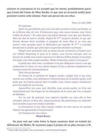 97 – MUITA LUZ
sincères et convaincus et n'a accepté que les miens; probablement parce
que j'avais été l'amie de Mme Kardec et que rien ne m'aurait arrêté pour
protester contre cette infamie. Voici une preuve de ces refus:
Paris, 12 août 1883
M. Leymarie,
Après les grossièretés que vous vous êtes permises envers ma femme, je
ne m'étonne plus de rien. Il demeurera que, sans raison aucune, vous l'avez
traitée de jésuite.71 De votre part cela paraît plaisant, vous qui, par derrière,
dites du mal de tout le monde, depuis M. F*** jusqu'au dernier, et qui, par
devant, donnez force accolades et poignées de main. Mais je ne veux pas
rouvrir cette question après la déclaration par laquelle M. F*** a constaté,
devant tout le comité, que cette injure ne pouvait atteindre ma femme.
Malgré votre promesse, faite au moins devant six témoins, d'insérer tout
sur l'affaire Roustaing, le pour et le contre, vous m'avez renvoyé, sans en
donner les motifs, mon article consacré à la défense d'Allan Kardec et ma lettre
très polie, avec cette simple mention: "Refus d'insertion, retour à l'envoyeur."
Il paraît que, chez nous, la politesse n'est pas obligatoire envers ceux qui
soutiennent la cause; car moi, spirite depuis 23 ans, je deviens simplement un
envoyeur (sorte de commissionaire).
Tout cela est navrant!
De bonne foi, et pendant de longues années, malgré tout ce qui nous
arrivait aux oreilles, nous défendions l'administration de la Société spirite; à tel
point que ma femme passait dans le public, nous l'avons appris récemment,
pour être payée de ses travaux.
Aujourd'hui nos yeux sont déssillés, mais prenez garde; ce n'est pas
impunément que l'on frappe sur les champions de la cause que l'on a mission
de défendre.
Par un acte de potentat, vous espériez étouffer ma voix; elle se fera
entendre ailleurs et bien plus vigoureusement. Ma protestation ira atteindre
ceux-là même à qui vous voulez la dérober.
La Providence et nos chers Esprits veillent sur leur œuvre, ils sauront
réduire vos agissements à l'impuissance!
J'ai l'honneur de vous saluer,
Michel Rosen
On peut voir par cette lettre la façon courtoise dont on traitait les
défenseurs du Maître. M. Leymarie jugea à propos de ne plus envoyer à M.
71
Parce qu'elle avait proteste, dans une discussion, contre la brochure Roustaing.
 