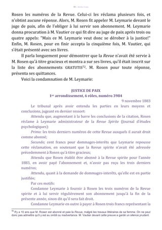 98 – Berthe Fropo
Rosen les numéros de la Revue. Celui-ci les réclama plusieurs fois, et
n'obtint aucune réponse. Alors, M. Rosen fit appeler M. Leymarie devant le
juge de paix, afin de l'obliger à lui servir son abonnement. M. Leymarie
donna procuration à M. Vautier ce qui fit dire au juge de paix après trois ou
quatre appels: "Mais ce M. Leymarie veut donc se dérober à la justice!"
Enfin, M. Rosen, pour en finir accepta la cinquième fois, M. Vautier, qui
s'était présenté avec ses livres.
Il parla longuement pour démontrer que la Revue n'avait été servie à
M. Rosen qu'à titre gracieux et montra a sur ses livres, qu'il était inscrit sur
la liste des abonnements GRATUTIS72. M. Rosen pour toute réponse,
présenta ses quittances.
Voici la condamnation de M. Leymarie:
JUSTICE DE PAIX
1er arrondissement, 6 rôles, numéro 3984
9 novembre 1883
Le tribunal après avoir entendu les parties en leurs moyens et
conclusions, jugeant en dernier ressort:
Attendu que, augmentant à la barre les conclusions de la citation, Rosen
réclame à Leymarie administrateur de la Revue Spirite (Journal d'études
psychologiques):
Primo: les trois derniers numéros de cette Revue auxquels il aurait droit
comme abonné;
Secundo; cent francs pour dommages-interêts que Leymarie repousse
cette réclamation, en soutenant que la Revue spirite n'avait été adressée
précedemment à Rosen qu'à titre gracieux;
Attendu que Rosen établit être abonné à la Revue spirite pour l'année
1883, en avoir payé l'abonnement et, n'avoir pas reçu les trois derniers
numéros;
Attendu, quant à la demande de dommages-interêts, qu'elle est en partie
justifiée;
Par ces motifs:
Condamne Leymarie à fournir à Rosen les trois numéros de la Revue
spirite et à lui servir régulièrement son abonnement jusqu'à la fin de la
présente année, sinon dit qu'il sera fait droit.
Condamne Leymarie en outre à payer à Rosen trois francs représentant la
72
Il'y a 10 ans que M. Rosen est abonné et paie la Revue, malgré les travaux littéraires de sa femme. On ne peut
donc pas admettre qu'il y est eu ombli ou inadvertance. M. Vautier devant cette preuve a gardé un silence prudent.
 