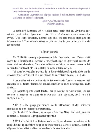 99 – MUITA LUZ
valeur des trois numéros que le défendeur a achetés, et secundo cinq francs à
titre de dommages-interêts.
Condamne Leymarie aux dépens liquidés à huit fr. trente centimes pour
la citation du présent jugement.
Signé: A. CARRÉ, juge de paix,
DESSAIN, greffier.
La dernière quittance de M. Rosen était signée par M. Leymarie, lui-
même; quel ordre règne dans cette libraire? Comment sont tenus les
livres? Que sont devenus, depuis dix ans, les dix francs montant de
l'abonnement? Tout cela est triste et prouve bien le peu de sens moral de
cet homme!
THÉOSOPHISME
Ah! Voilà l'infamie que je reproche à M. Leymarie, c'est d'avoir avili
notre belle philosophie, devant le Théosophisme en devenant adepte de
cette antique doctrine. C'est une odieuse trahison et nous avons à lui
demander quels ont été les mobiles de cette vilaine action.
J'ai sous les yeux les statuts de la Société théosophique fondée par le
colonel Olcott, président et Mme Blawatski secrétaire, fondateurs à vie.
ARTICLE PREMIÈR – Le but de la Société est de former une fraternité
universelle de toute l'humanité, sans distinction de race, de croyance, ni de
cóuleur.
(La société spirite étant fondée par le Maître, si nous avions eu un
homme intelligent, et digne de la position qu'il occupait, voilà ce qu'il
aurait dû faire.)
ART. 2 – De propager l'étude de la litterature et des sciences
orientales et d'en justifier l'importance.
(Par la cherté des livres, sa déloyauté envers Miss Blackwell, on a vu
comment il faisait de la propagande spirite.)
ART. 3 – La Société se divisera en branches et chaque branche aura le
droit d'élire un membre pour la représenter au Conseil général, dont le
siège social sera fixé au lieu de résidence de son fondateur.
 