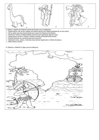 2                      3
                             1
5- Sobre o registro da História numere de acordo com os desenhos:
( ) Dessa época não se tem registro da história escrita nem falada (passada de um pra outro).
( ) Só se sabe que essa época existiu por causa dos fósseis encontrados.
( ) Deixaram história contada (falada) embora já se registrasse alguma coisa.
( ) dessa época se tem a história contada e escrita (principalmente escrita)
( ) Faziam pinturas em cavernas para se comunicar
( ) Deixaram livros, cartas, e diversos documentos registrando a história da época.
( ) Não existia a escrita.


6- Observe o desenho e diga a que se relaciona:
 