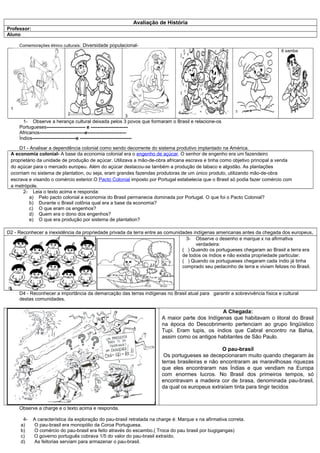 Avaliação de História
Professor:
Aluno

     Comemorações étnico culturais: Diversidade populacional-
                                                                                                                             6 samba




 1
                                                                                 4                         5
                             2                          3
       1- Observe a herança cultural deixada pelos 3 povos que formaram o Brasil e relacione-os
     Portugueses------------------------ e -----------------------
     Africanos----------------------------e------------------------
     Índios---------------------------e --------------------------------

     D1 - Analisar a dependência colonial como sendo decorrente do sistema produtivo implantado na América.
 A economia colonial- A base da economia colonial era o engenho de açúcar. O senhor de engenho era um fazendeiro
 proprietário da unidade de produção de açúcar. Utilizava a mão-de-obra africana escrava e tinha como objetivo principal a venda
 do açúcar para o mercado europeu. Além do açúcar destacou-se também a produção de tabaco e algodão. As plantações
 ocorriam no sistema de plantation, ou seja, eram grandes fazendas produtoras de um único produto, utilizando mão-de-obra
 escrava e visando o comércio exterior.O Pacto Colonial imposto por Portugal estabelecia que o Brasil só podia fazer comércio com
 a metrópole.
       2- Leia o texto acima e responda:
          a) Pelo pacto colonial a economia do Brasil permanecia dominada por Portugal. O que foi o Pacto Colonial?
          b) Durante o Brasil colônia qual era a base da economia?
          c) O que eram os engenhos?
          d) Quem era o dono dos engenhos?
          e) O que era produção por sistema de plantation?

D2 - Reconhecer a inexistência da propriedade privada da terra entre as comunidades indígenas americanas antes da chegada dos europeus.
                                                                                 3- Observe o desenho e marque x na afirmativa
                                                                                     verdadeira:
                                                                               ( ) Quando os portugueses chegaram ao Brasil a terra era
                                                                               de todos os índios e não existia propriedade particular.
                                                                               ( ) Quando os portugueses chegaram cada índio já tinha
                                                                               comprado seu pedacinho de terra e viviam felizes no Brasil.




     D4 - Reconhecer a importância da demarcação das terras indígenas no Brasil atual para garantir a sobrevivência física e cultural
     destas comunidades.

                                                                                                 A Chegada:
                                                                         A maior parte dos Indígenas que habitavam o litoral do Brasil
                                                                         na época do Descobrimento pertenciam ao grupo lingüístico
                                                                         Tupi. Eram tupis, os índios que Cabral encontro na Bahia,
                                                                         assim como os antigos habitantes de São Paulo.

                                                                                                   O pau-brasil
                                                                          Os portugueses se decepcionaram muito quando chegaram às
                                                                         terras brasileiras e não encontraram as maravilhosas riquezas
                                                                         que eles encontraram nas Índias e que vendiam na Europa
                                                                         com enormes lucros. No Brasil dos primeiros tempos, só
                                                                         encontravam a madeira cor de brasa, denominada pau-brasil,
                                                                         da qual os europeus extraíam tinta para tingir tecidos


     Observe a charge e o texto acima e responda.

       4-    A característica da exploração do pau-brasil retratada na charge é: Marque x na afirmativa correta.
      a)     O pau-brasil era monopólio da Coroa Portuguesa.
      b)     O comércio do pau-brasil era feito através do escambo.( Troca do pau brasil por bugigangas)
      c)     O governo português cobrava 1/5 do valor do pau-brasil extraído.
      d)     As feitorias serviam para armazenar o pau-brasil.
 