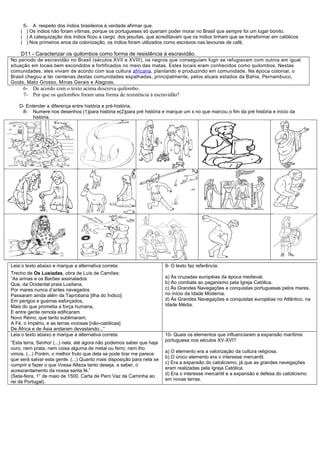 5- A respeito dos índios brasileiros é verdade afirmar que.
    ( ) Os índios não foram vítimas, porque os portugueses só queriam poder morar no Brasil que sempre foi um lugar bonito.
    ( ) A catequização dos índios ficou a cargo dos jesuítas, que acreditavam que os índios tinham que se transformar em católicos
    ( ) Nos primeiros anos da colonização, os índios foram utilizados como escravos nas lavouras de café.

    D11 - Caracterizar os quilombos como forma de resistência à escravidão.
No período de escravidão no Brasil (séculos XVII e XVIII), os negros que conseguiam fugir se refugiavam com outros em igual
situação em locais bem escondidos e fortificados no meio das matas. Estes locais eram conhecidos como quilombos. Nestas
comunidades, eles viviam de acordo com sua cultura africana , plantando e produzindo em comunidade. Na época colonial, o
Brasil chegou a ter centenas destas comunidades espalhadas, principalmente, pelos atuais estados da Bahia, Pernambuco,
Goiás, Mato Grosso, Minas Gerais e Alagoas.
     6- De acordo com o texto acima descreva quilombo.
     7- Por que os quilombos foram uma forma de resistência á escravidão?

    D- Entender a diferença entre história e pré-história.
     8- Numere nos desenhos (1)para história e(2)para pré história e marque um x no que marcou o fim da pré história e início da
          história.




Leia o texto abaixo e marque a alternativa correta:                     9- O texto faz referência:
Trecho de Os Lusíadas, obra de Luís de Camões:
“As armas e os Barões assinalados                                       a) Às cruzadas européias da época medieval.
Que, da Ocidental praia Lusitana,                                       b) Ao combate ao paganismo pela Igreja Católica.
Por mares nunca d’antes navegados                                       c) Às Grandes Navegações e conquistas portuguesas pelos mares,
Passaram ainda além da Taprobana [ilha do Índico]                       no início da Idade Moderna.
Em perigos e guerras esforçados,                                        d) Às Grandes Navegações e conquistas européias no Atlântico, na
Mais do que prometia a força humana,                                    Idade Média.
E entre gente remota edificaram
Novo Reino, que tanto sublimaram;
A Fé, o Império, e as terras viciosas [não-católicas]
De África e de Ásia andaram devastando...”
Leia o texto abaixo e marque a alternativa correta:                     10- Quais os elementos que influenciaram a expansão marítima
                                                                        portuguesa nos séculos XV-XVI?
“Esta terra, Senhor (...) nela, até agora não podemos saber que haja
ouro, nem prata, nem coisa alguma de metal ou ferro; nem lho
                                                                        a) O elemento era a valorização da cultura religiosa.
vimos. (...) Porém, o melhor fruto que dela se pode tirar me parece
                                                                        b) O único elemento era o interesse mercantil.
que será salvar esta gente. (...) Quanto mais disposição para nela se
                                                                        c) Era a expansão do catolicismo, já que as grandes navegações
cumprir e fazer o que Vossa Alteza tanto deseja, a saber, o
                                                                        eram realizadas pela Igreja Católica.
acrescentamento da nossa santa fé.”
                                                                        d) Era o interesse mercantil e a expansão e defesa do catolicismo
(Seta-feira, 1° de maio de 1500. Carta de Pero Vaz de Caminha ao
                                                                        em novas terras.
rei de Portugal).
 
