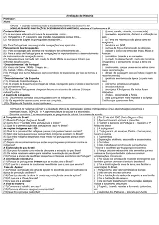 Avaliação de História
Professor:
Aluno
     TÓPICOS - 7. Expansão econômica européia e descobrimentos marítimos nos séculos XV e XVI.
       SOBRE AS GRANDES NAVEGAÇÕES E DESCOBRIMENTOS MARÍTIMOS, relacione a 2ª coluna com a 1ª
Contexto Histórico                                                                      ( ) (cravo, canela, pimenta, noz-moscada)
(1)- os europeus estavam em busca de especiarias como...                                ( ) caravelas, experiência, dinheiro e unificação no
(2)- Portugal foi o 1º, o pioneiro, das grandes navegações porque tinha...              país.
(3)- Na Escola de Sagres os portugueses realizavam...                                   ( ) a Terra era redonda e não plana como se
                                                                                        imaginava.
(4)- Para Portugal sair para as grandes navegações teve apoio dos...                    ( ) América em 1492.
Planejamento das Navegações                                                             ( ) armas de fogo e transmissão de doenças,
(5)– Para se navegar pelo oceano era necessário ter conhecimento de. .                  ( ) roubar o ouro e as terras dos Incas, Maias e
(6)- Para a saída de Portugal para as navegações foi importantíssimo o desenvolvimento Astecas
de Instrumentos de navegação como...                                                    ( ) astrolábio, bússola e as caravelas.
(7)- Naquela época marcada pelo medo da Idade Média os europeus tinham que              ( ) o medo do desconhecido, medo de monstros
enfrentar desafios como...                                                              (imaginário), o pensamento de que a terra era
“Descobrimentos” de Portugal                                                            plana.
(8)- Vasco da Gama (1498) - Chegou as ...                                               ( ) Astronomia, porque usava-se os astros como
(9)- Cabral (1500) – Chegou ao...                                                       meios de orientação.
(10)- Portugal teve lucros fabulosos com o comércio de especiarias por isso se tornou a ( ) Brasil de passagem para as Índias (viagem de
maior ...                                                                               reconhecimento)
“Descobrimentos” da Espanha                                                             ( ) potência econômica da época ( o país mais
(11)- Cristovão Colombo chegou à...                                                     rico)
(12)- O projeto da Espanha era chegar às Índias, navegando para o Oeste e isso fez com ( ) de forma amistosa e amigável.
que provassem que ...                                                                   ( ) estudos náuticos
(13)- Quando os Portugueses chegaram houve um encontro de culturas (“choque             ( ) europeus X Indígenas. Os índios foram
cultural”) entre ...                                                                    dizimados.
A Guerra de Conquista                                                                   ( ) Índias - contornando a África
(14)- Os primeiros contatos dos portugueses com os indígenas foi ..                     ( ) reis que queriam mais impostos e da Igreja
(15)- Os espanhóis usaram como armas na conquista...                                    Católica que queria mais fiéis.
 (16)- Objetivo da Espanha na conquista era...

      TÓPICO 8. O “sistema colonial” e a realidade efetiva da colonização: política metropolitana versus diversificação econômica e
      interesses locais. TÓPICO - 9. A agromanufatura do açúcar e a escravidão.
      Encontre na coluna 2 as respostas para as perguntas da coluna 1 e numere de acordo:
A Conquista do Brasil                                                                ( ) Em 22 de abril 1500 (Porto Seguro – BA)
(1) Quando Portugal chegou ao Brasil?                                                ( ) Apenas trocaram sorrisos e presentes.
(2) Como foi o 1º contato entre portugueses e índios?                                ( ) Fixaram a bandeira de Portugal e – rezaram a 1ª
(3) Qual foi a primeira ação dos portugueses aqui no Brasil?                         Missa no Brasil
As nações indígenas em 1500                                                          ( ) A tupi-guarani.
(4) Qual foi a primeira tribo indígena que os portugueses tiveram contato?           ( ) Tupi-guarani, Jê, aruaque, Cariba, charrua,pano,
(5) Além dos tupis guaranis que outras tribos indígenas existiam no Brasil?          tucano e outros
(6) Que tribo indígena despertava mais medo nos portugueses porque eram              ( ) Tupinambas
canibais?                                                                            ( ) Exploração, violência, escravidão e assassinatos.
(7) Depois do reconhecimento que ações os portugueses praticaram contra os           ( ) Os índios.
indígenas?                                                                           ( ) Não, trabalhavam em troca de quinquilharias.
A Exploração do pau-brasil                                                           Trocava o pau Brasil por bugigangas (escambo)
(8) Que povo foi usado como mão de obra para a extração do pau Brasil                ( ) Porque dela se extraia uma tinta vermelha que era
(9) Os índios recebiam salário para trabalhar na extração do pau Brasil?             valiosa na Europa e também podia se construir
(10) Porque a arvore de pau Brasil despertou o interesse econômico de Portugal? embarcações, móveis etc.
A colonização necessária                                                             ( ) Por causa da ameaça de invasões estrangeiras que
(11) Porque os portugueses tiveram que se mudar para o Brasil?                       também queriam dominar o território brasileiro?
(12) O que foi o sistema de capitanias hereditárias que e para que serviria?         ( ) Foi a distribuição de lotes de terra para facilitar a
 Fase do Açúcar                                                                      colonização do Brasil.
(13) Porque a produção de cana de açúcar foi escolhida para ser cultivada na         ( ) Porque tinha alto valor comercial na Europa
época da povoação do Brasil?                                                         ( ) Mão-de-obra escrava africana
(14) Que tipo de mão de obra foi usada na produção da cana de açúcar?                ( ) Era a habitação do senhor de engenho e sua família
(15) O que era a Casa-Grande?                                                        ( ) Era a habitação do escravo.
(16) O que era a senzala?                                                            ( ) Era de muito trabalho sem remuneração, castigos
A Vida do escravo                                                                    físicos e tratamento desumano
(17) Como era o trabalho escravo?                                                    ( ) Fugindo, fazendo revoltas e formando quilombos,
(18) Como os africanos reagiram a escravidão?                                        etc.
(19) Qual foi o principal quilombo?                                                  ( ) Quilombo dos Palmares – liderado por Zumbi
 