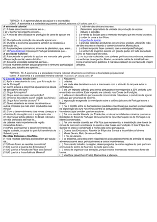 TÓPICO - 9. A agromanufatura do açúcar e a escravidão.
       SOBRE A economia e a sociedade açucareira colonial, relacione a 2ª coluna com a 1ª
A economia colonial                                                  ( ) mão-de-obra africana escrava
(1) A base da economia colonial era o ...                            ( ) fazendeiro proprietário da unidade de produção de açúcar.
( 2) O senhor de engenho era um...                                   ( ) tabaco e algodão.
(3) A mão de obra utilizada na produção de cana de açúcar era        ( ) a venda do açúcar para o mercado europeu que era muito lucrativo.
a...                                                                 ( ) cuidar da casa e dos filhos.
(4) O objetivo da produção de cana de açúcar era...                  ( ) engenho de açúcar.
(5) Durante a economia açucareira também se destacou a               ( ) grandes fazendas produtoras de um único produto, utilizando mão-
produção de...                                                       de-obra escrava e visando o comércio exterior.Monocultura.
(6) As plantações ocorriam no sistema de plantation, que, eram...    ( ) o Brasil só podia fazer comércio com a metrópole(Portugal).
(7) O Pacto Colonial imposto por Portugal estabelecia que...         ( ) o senhor de engenho exercia um grande poder em toda sociedade
A sociedade Colonial                                                 como se fosse o pai de todos.
(8) A sociedade no período do açúcar era marcada pela grande         ( ) no topo da sociedade, com poderes políticos e econômicos, estavam
diferenciação social, assim dividida...                              os senhores de engenho. Abaixo, a camada média de trabalhadores
(9) Era uma sociedade patriarcal, porque...                          livres e funcionários públicos. E na base estavam os escravos de origem
(10) As mulheres tinham poucos poderes e nenhuma participação africana.
política, seu trabalho era apenas...

      TÓPICO - 10. A economia e a sociedade mineira colonial: dinamismo econômico e diversidade populacional
      SOBRE A economia e a sociedade mineira colonial, relacione a 2ª coluna com a 1ª
O Ciclo do Ouro: século XVIII                         ( ) Aleijadinho.
(1) Após a descoberta do ouro, qual foi a ação do     ( ) cidades.
rei de Portugal?                                      ( ) era onde eles derretiam o ouro e marcavam com o símbolo do rei para evitar o
(2) Como estava a economia açucareira na época contrabando.
da descoberta do ouro?                                ( ) era um imposto cobrado pela coroa portuguesa e correspondia a 20% de todo ouro
(3) O que foi o quinto?                               encontrado na colônia. Este imposto era cobrado nas Casas de Fundição.
(4) O que eram as casas de fundição?                  ( ) estava em decadência por causa da concorrência holandesa, o comércio de açúcar
(5) Onde foi descoberto ouro? (região das Minas)      passava por uma fase de declínio.
(6) O que foi a "corrida do ouro" ?                   ( ) exploração exagerada da metrópole sobre a colônia (abusos de Portugal sobre o
(7) Quem abastecia as minas de alimentos e            Brasil)
outros produtos que não eram produzidos nas           ( ) Foi o conflito entre os bandeirantes (paulistas vicentinos) que queriam exclusividade
minas?                                                na exploração do ouro nas minas contra os portugueses (apelidados emboabas-
(8) Com o desenvolvimento das minas começou a forasteiros) que também queriam explorar.
urbanização da região com o surgimento das...         ( ) Foi uma revolta liderada por Tiradentes, onde os inconfidentes mineiros queriam a
(9) O principal artista plástico do Brasil colonial e libertação do Brasil de Portugal. O movimento foi descoberto pelo rei de Portugal e os
um dos principais até hoje foi...                     líderes condenados.
As cidades mais importantes da região                 ( ) Foi uma revolta ocorrida em Vila Rica que representou a insatisfação dos donos de
mineradora foram...                                   minas de ouro com a cobrança do quinto e das Casas de Fundição. O líder Filipe dos
(10) Para acompanhar o desenvolvimento da             Santos foi preso e condenado a morte pela coroa portuguesa.
região sudeste, a capital do país foi transferida de  ( ) Guerra dos Emboabas, Revolta de Filipe dos Santos e Inconfidência Mineira
Salvador para ...                                     ( ) Minas Gerais, Mato Grosso e Goiás.
Revoltas Coloniais e Conflitos                        ( ) o Rio de Janeiro.
(11) As revoltas coloniais aconteceram por causa      ( ) os tropeiros, pois eles eram responsáveis pelo abastecimento de animais de carga,
da...                                                 alimentos (carne seca, principalmente) e outros mantimentos.
(12) Quais foram as revoltas da colônia?              ( ) Procurando trabalho na região, desempregados de várias regiões do país partiram
(13) O que foi a Guerra dos Emboabas?                 em busca do sonho de ficar rico da noite para o dia.
(14) O que foi a Revolta de Filipe dos Santos?        ( ) tratou de organizar sua extração, porque estava interessado nesta nova fonte de
(15) O que foi a Inconfidência Mineira?               lucros.
                                                      ( ) Vila Rica (atual Ouro Preto), Diamantina e Mariana.
 