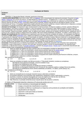 Avaliação de História
Professor:
Aluno
      TÓPICOS- 11. Revoluções liberais: industrial, americana e francesa.
A REVOLUÇÃO INDUSTRIAL teve início no séc. XVIII, na Inglaterra, com a mecanização dos sistemas de produção. Enquanto na Idade
Média o artesanato era a forma de produzir, na Idade Moderna a indústria imperou. A Inglaterra foi o 1º país a se industrializar, porque
possuía grandes reservas de carvão mineral que era a principal fonte de energia para movimentar as máquinas e as locomotivas à vapor.
Possuía reservas de minério de ferro, a principal matéria-prima do período. Possuía mão-de-obra em abundância (desde a Lei dos
Cercamentos de Terras ). A burguesia inglesa tinha capital suficiente para financiar as fábricas, comprar matéria-prima e máquinas e contratar
empregados. O mercado consumidor inglês também contribuiu para o pioneirismo inglês.
Avanços da Tecnologia- As máquinas à vapor revolucionaram o modo de produzir. A máquina substituiu o homem, gerando milhares de
desempregados, mas baixou os preços e acelerou o ritmo de produção. Com a locomotiva à vapor (Maria fumaça) e o trem à vapor foi
possível transportar mais mercadorias e pessoas, num tempo mais curto e com custos mais baixos. As condições de trabalho nas fábricas
eram precárias. Péssima iluminação, abafada e suja. Os salários eram baixos, abusava-se do trabalho infantil e feminino, trabalhavam até 18
horas por dia e estavam sujeitos a castigos físicos dos patrões. Não havia direitos trabalhistas como(férias, 13º salário, auxílio doença, etc.)
Reação dos trabalhadores- Os trabalhadores se organizaram para lutar por melhores condições de trabalho. Os empregados das fábricas
formaram as trade unions (sindicatos) com o objetivo de melhorar as condições de trabalho. Houve movimentos violentos como o ludismo
("quebradores de máquinas") que era contrário à mecanização do trabalho, os ludistas invadiam fábricas e destruíam os equipamentos para
protestar contra as condições de trabalho. Cartismo exigia a inclusão política da classe operária. Teve como base a carta intitulada Carta do
Povo, e enviada ao Parlamento Inglês. Nesse documento exigia-se: Sufrágio universal masculino(o direito de todos os homens ao voto); Voto
secreto; Eleição anual; Igualdade entre os direitos eleitorais; Participação da classe operária no parlamento;
Conclusão- A Revolução tornou os métodos de produção mais eficientes. Os produtos passaram a ser produzidos mais rapidamente,
barateando o preço e estimulando o consumo. Por outro lado, aumentou também o número de desempregados. As máquinas foram
substituindo a mão-de-obra humana. A poluição ambiental, o aumento da poluição sonora, o êxodo rural e o crescimento desordenado das
cidades também foram conseqüências nocivas para a sociedade.
           1- Sobre as razões da Inglaterra ter sido o primeiro país a se industrializar considere as alternativas corretas.
      I-        A Inglaterra foi o 1º país a se industrializar, porque possuía grandes reservas de carvão mineral.
      II-        A Inglaterra foi o 1º país a se industrializar, porque possuía reservas de minério de ferro
      III-      A Inglaterra foi o 1º país a se industrializar, porque possuía mão-de-obra em abundância
      IV-       A Inglaterra foi o 1º país a se industrializar, porque a burguesia tinha capital suficiente para financiar as fábricas, comprar
                matéria-prima e máquinas e contratar empregados.
      São verdadeiras as afirmativas:
           (a) I e II           (b) I, II e III      (c ) II, III, IV            (d) I, II, III, IV
         2- Sobre as condições de trabalho nas fábricas durante a 1ª Revolução Industrial, considere as verdadeiras:
         I-        Nas fábricas havia péssima iluminação, o local era abafado e sujo.
         II-       Os salários dos trabalhadores eram baixos.
         III-      Nas fábricas os patrões abusavam do trabalho de crianças e mulheres.
         IV-       Nas fábricas os empregados trabalhavam até 18 horas por dia e estavam sujeitos a castigos físicos dos patrões.
         V-        Nas fábricas os trabalhadores tinham direitos trabalhistas como(férias, 13º salário, auxílio doença, etc.)
     São verdadeiras as afirmativas:
         (a) I e II e V          (b) I, II , III e V   (c ) II, III, IV            (d) I, II, III, IV

          3-    Sobre as conseqüências da revolução Industrial marque a alternativa verdadeira:
          (a)   Os produtos passaram a ser produzidos mais rapidamente, barateando o preço e estimulando o consumo.
          (b)   Aumentou o número de pessoas empregadas por causa da exigência de mão de obra nas fábricas.
          (c)   O êxodo rural diminuiu porque muitas fábricas foram instaladas no campo.
          (d)   Não influenciou na poluição ambiental porque naquela época não se poluía o ambiente.
      4- Sobre a 1ª Revolução Industrial, relacione a 2ª coluna de acordo com a 1ª:
     (1)trade unions    ( ) Eram contrários a mecanização do trabalho
     (2) ludismo
     (3) Cartismo
                        ( ) exigia a inclusão dos trabalhadores na política.
                        ( ) Invadiam as fábricas e quebravam as máquinas como protesto ás condições de trabalho.
                        ( ) Quebradores de máquinas
                        ( ) Queriam o voto para todos os homens.
                        ( ) Queriam o voto secreto.
                        ( ) Sindicatos
 